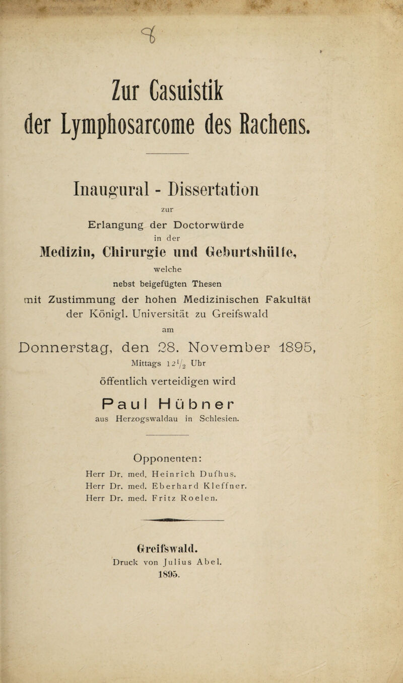 Zur Casuistik der Lymphosarcome des Rachens. Inaugural - Dissertation zur Erlangung der Doctorwürde in der Medizin, Chirurgie und Geburtshülle, welche nebst beigefügten Thesen mit Zustimmung der hohen Medizinischen Fakultät der Königl. Universität zu Greifswald am Donnerstag, den 28. November 1895, Mittags 12l/2 Uhr öffentlich verteidigen wird Paul Hübner aus Herzogswaldau in Schlesien. Opponenten: Herr Dr. med. Heinrich Dufhus. Herr Dr. med. Eberhard Kleffner. Herr Dr. med. Fritz Roelen. Greifswald. Druck von Julius Abel. 1895.