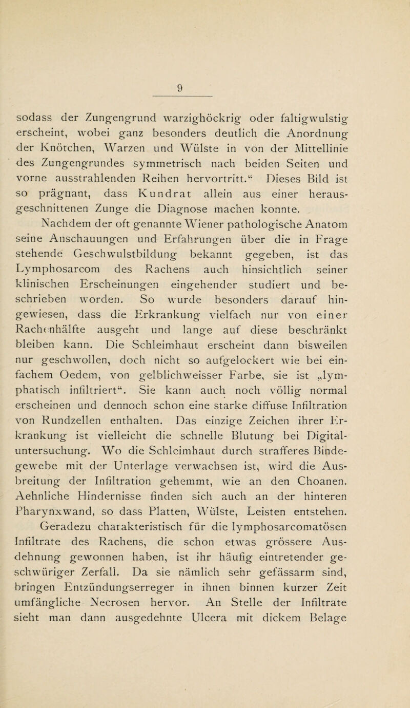 sodass der Zungengrund warzighöckrig oder faltigwulstig erscheint, wobei ganz besonders deutlich die Anordnung der Knötchen, Warzen und Wülste in von der Mittellinie des Zungengrundes symmetrisch nach beiden Seiten und vorne ausstrahlenden Reihen hervortritt.“ Dieses Bild ist so prägnant, dass Kundrat allein aus einer heraus¬ geschnittenen Zunge die Diagnose machen konnte. Nachdem der oft genannte Wiener pathologische Anatom seine Anschauungen und Erfahrungen über die in Frage stehende Geschwulstbildung bekannt gegeben, ist das Lymphosarcom des Rachens auch hinsichtlich seiner klinischen Erscheinungen eingehender studiert und be¬ schrieben worden. So wurde besonders darauf hin¬ gewiesen, dass die Erkrankung vielfach nur von einer Rachenhälfte ausgeht und lange auf diese beschränkt bleiben kann. Die Schleimhaut erscheint dann bisweilen nur geschwollen, doch nicht so aufgelockert wie bei ein¬ fachem Oedem, von gelblichweisser Farbe, sie ist „lym¬ phatisch infiltriert“. Sie kann auch noch völlig normal erscheinen und dennoch schon eine starke diffuse Infiltration von Rundzellen enthalten. Das einzige Zeichen ihrer Er¬ krankung ist vielleicht die schnelle Blutung bei Digital¬ untersuchung. Wo die Schleimhaut durch strafferes Binde¬ gewebe mit der Unterlage verwachsen ist, wird die Aus¬ breitung der Infiltration gehemmt, wie an den Choanen. Aehnliche Hindernisse finden sich auch an der hinteren Pharynxwand, so dass Platten, Wülste, Leisten entstehen. Geradezu charakteristisch für die lymphosarcomatösen Infiltrate des Rachens, die schon etwas grössere Aus¬ dehnung gewonnen haben, ist ihr häufig eintretender ge- schwüriger Zerfall. Da sie nämlich sehr gefässarm sind, bringen Pintzündungserreger in ihnen binnen kurzer Zeit umfängliche Necrosen hervor. An Stelle der Infiltrate sieht man dann ausgedehnte Ulcera mit dickem Belage