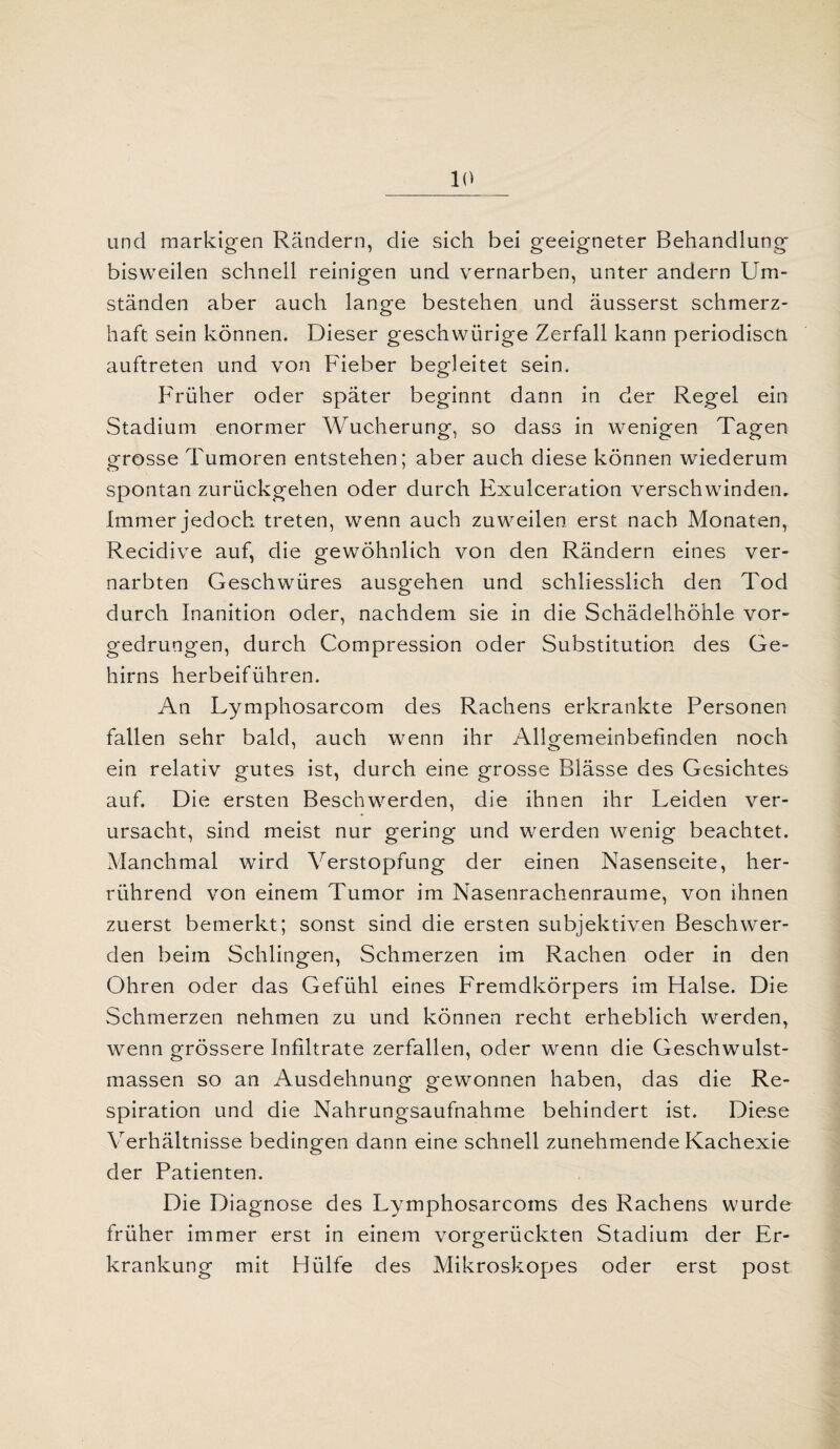 und markigen Rändern, die sich bei geeigneter Behandlung bisweilen schnell reinigen und vernarben, unter andern Um- ständen aber auch lange bestehen und äusserst schmerz¬ haft sein können. Dieser geschwürige Zerfall kann periodiscn auftreten und von Fieber begleitet sein. Früher oder später beginnt dann in der Regel ein Stadium enormer Wucherung, so dass in wenigen Tagen grosse Tumoren entstehen; aber auch diese können wiederum spontan zurückgehen oder durch Exulceration verschwinden. Immer jedoch treten, wenn auch zuweilen erst nach Monaten, Recidive auf, die gewöhnlich von den Rändern eines ver¬ narbten Geschwüres ausgehen und schliesslich den Tod durch Inanition oder, nachdem sie in die Schädelhöhle vor¬ gedrungen, durch Compression oder Substitution des Ge¬ hirns herbeiführen. An Lymphosarcom des Rachens erkrankte Personen fallen sehr bald, auch wenn ihr Allgemeinbefinden noch ein relativ gutes ist, durch eine grosse Blässe des Gesichtes auf. Die ersten Beschwerden, die ihnen ihr Leiden ver¬ ursacht, sind meist nur gering und werden wenig beachtet. Manchmal wird Verstopfung der einen Nasenseite, her¬ rührend von einem Tumor im Nasenrachenraume, von ihnen zuerst bemerkt; sonst sind die ersten subjektiven Beschwer¬ den beim Schlingen, Schmerzen im Rachen oder in den Ohren oder das Gefühl eines Fremdkörpers im Halse. Die Schmerzen nehmen zu und können recht erheblich werden, wenn grössere Infiltrate zerfallen, oder wenn die Geschwulst¬ massen so an Ausdehnung gewonnen haben, das die Re¬ spiration und die Nahrungsaufnahme behindert ist. Diese Verhältnisse bedingen dann eine schnell zunehmende Kachexie der Patienten. Die Diagnose des Lymphosarcoms des Rachens wurde früher immer erst in einem vorgerückten Stadium der Er¬ krankung mit Hülfe des Mikroskopes oder erst post