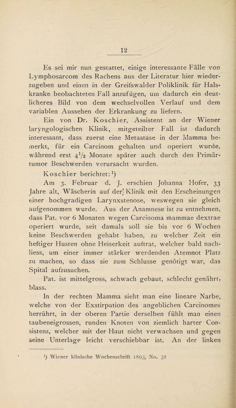 Es sei mir nun gestattet, einige interessante Fälle von Lymphosarcom des Rachens aus der Literatur hier wieder¬ zugeben und einen in der Greifswalder Poliklinik für Hals¬ kranke beobachteten Fall anzufügen, um dadurch ein deut¬ licheres Bild von dem wechselvollen Verlauf und dem variablen Aussehen der Erkrankung zu liefern. Ein von Dr. Koschier, Assistent an der Wiener laryngologischen Klinik, mitgeteilter Fall ist dadurch interessant, dass zuerst eine Metastase in der Mamma be¬ merkt, für ein Carcinom gehalten und operiert wurde, während erst 4Y2 Monate später auch durch den Primär¬ tumor Beschwerden verursacht wurden. Koschier berichtet:1) Am 3. Februar d. J. erschien Johanna Hofer, 33 Jahre alt, Wäscherin auf der] Klinik mit den Erscheinungen einer hochgradigen Larynxstenose, weswegen sie gleich aufgenommen wurde. Aus der Anamnese ist zu entnehmen, dass Pat. vor 6 Monaten wegen Carcinoma mammae dextrae operiert wurde, seit damals soll sie bis vor 6 Wochen keine Beschwerden gehabt haben, zu welcher Zeit ein heftiger Husten ohne Heiserkeit auftrat, welcher bald nach- liess, um einer immer stärker werdenden Atemnot Platz zu machen, so dass sie zum Schlüsse genötigt war, das Spital aufzusuchen. Pat. ist mittelgross, schwach gebaut, schlecht genährt, blass. In der rechten Mamma sieht man eine lineare Narbe, welche von der Exstirpation des angeblichen Carcinomes herrührt, in der oberen Partie derselben fühlt man einen taubeneigrossen, runden Knoten von ziemlich harter Con- sistenz, welcher mit der Haut nicht verwachsen und gegen seine Unterlage leicht verschiebbar ist. An der linken