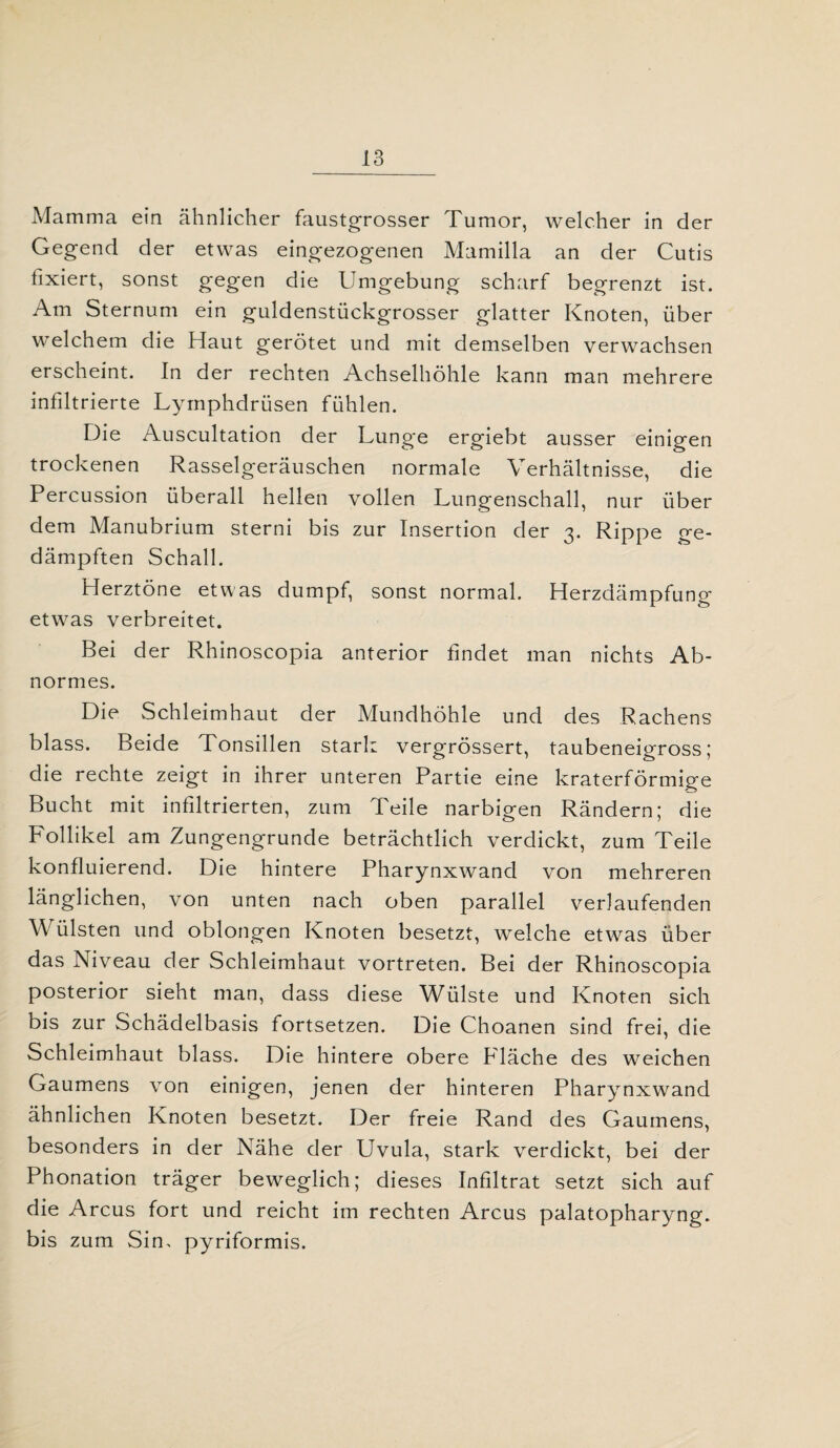 Mamma ein ähnlicher faustgrosser Tumor, welcher in der Gegend der etwas eingezogenen Mamilla an der Cutis fixiert, sonst gegen die Umgebung scharf begrenzt ist. Am Sternum ein guldenstückgrosser glatter Knoten, über welchem die Haut gerötet und mit demselben verwachsen erscheint. In der rechten Achselhöhle kann man mehrere infiltrierte Lymphdrüsen fühlen. Die Auscultation der Lunge ergiebt ausser einigen trockenen Rasselgeräuschen normale Verhältnisse, die Percussion überall hellen vollen Lungenschall, nur über dem Manubrium sterni bis zur Insertion der 3. Rippe ge¬ dämpften Schall. Herztöne etwas dumpf, sonst normal. Herzdämpfung etwas verbreitet. Bei der Rhinoscopia anterior findet man nichts Ab¬ normes. Die Schleimhaut der Mundhöhle und des Rachens blass. Beide Tonsillen stark vergrössert, taubeneigross; die rechte zeigt in ihrer unteren Partie eine kraterförmige Bucht mit infiltrierten, zum Teile narbigen Rändern; die Follikel am Zungengrunde beträchtlich verdickt, zum Teile konfluierend. Die hintere Pharynxwand von mehreren länglichen, von unten nach oben parallel verlaufenden W ülsten und oblongen Knoten besetzt, welche etwas über das Niveau der Schleimhaut vortreten. Bei der Rhinoscopia posterior sieht man, dass diese Wülste und Knoten sich bis zur Schädelbasis fortsetzen. Die Choanen sind frei, die Schleimhaut blass. Die hintere obere Fläche des weichen Gaumens von einigen, jenen der hinteren Pharynxwand ähnlichen Knoten besetzt. Der freie Rand des Gaumens, besonders in der Nähe der Uvula, stark verdickt, bei der Phonation träger beweglich; dieses Infiltrat setzt sich auf die Arcus fort und reicht im rechten Arcus palatopharyng. bis zum Sin, pyriformis.