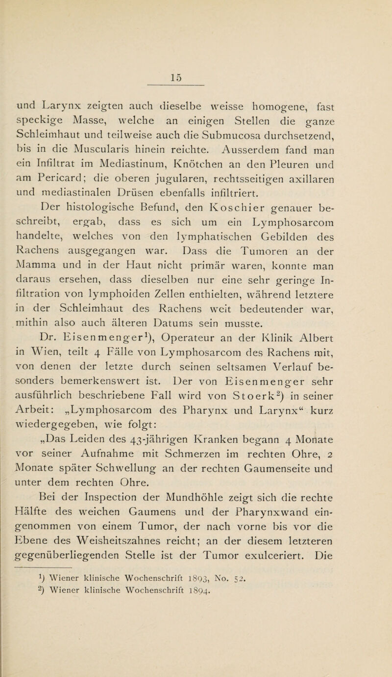 und Larynx zeigten auch dieselbe vveisse homogene, fast speckige Masse, welche an einigen Stellen die ganze Schleimhaut und teilweise auch die Submucosa durchsetzend, bis in die Muscularis hinein reichte. Ausserdem fand man ein Infiltrat im Mediastinum, Knötchen an den Pleuren und am Pericard; die oberen jugularen, rechtsseitigen axillaren und mediastinalen Drüsen ebenfalls infiltriert. Der histologische Befund, den Kose hier genauer be¬ schreibt, ergab, dass es sich um ein Lymphosarcom handelte, welches von den lymphatischen Gebilden des Rachens ausgegangen war. Dass die Tumoren an der Mamma und in der Haut nicht primär waren, konnte man daraus ersehen, dass dieselben nur eine sehr geringe In¬ filtration von lymphoiden Zellen enthielten, während letztere in der Schleimhaut des Rachens weit bedeutender war, mithin also auch älteren Datums sein musste. Dr. Eisenmenger1), Operateur an der Klinik Albert in Wien, teilt 4 Fälle von Lymphosarcom des Rachens mit, von denen der letzte durch seinen seltsamen Verlauf be¬ sonders bemerkenswert ist. Der von Eisen meno-er sehr ausführlich beschriebene Fall wird von Stoerk2) in seiner Arbeit: „Lymphosarcom des Pharynx und Larynx“ kurz wiedergegeben, wie folgt: „Das Leiden des 43-jährigen Kranken begann 4 Monate vor seiner Aufnahme mit Schmerzen im rechten Ohre, 2 Monate später Schwellung an der rechten Gaumenseite und unter dem rechten Ohre. Bei der Inspection der Mundhöhle zeigt sich die rechte Hälfte des weichen Gaumens und der Pharynxwand ein¬ genommen von einem Tumor, der nach vorne bis vor die Ifbene des Weisheitszahnes reicht; an der diesem letzteren gegenüberliegenden Stelle ist der Tumor exulceriert. Die f) Wiener klinische Wochenschrift 1893, No. 52. 2) Wiener klinische Wochenschrift 1894.