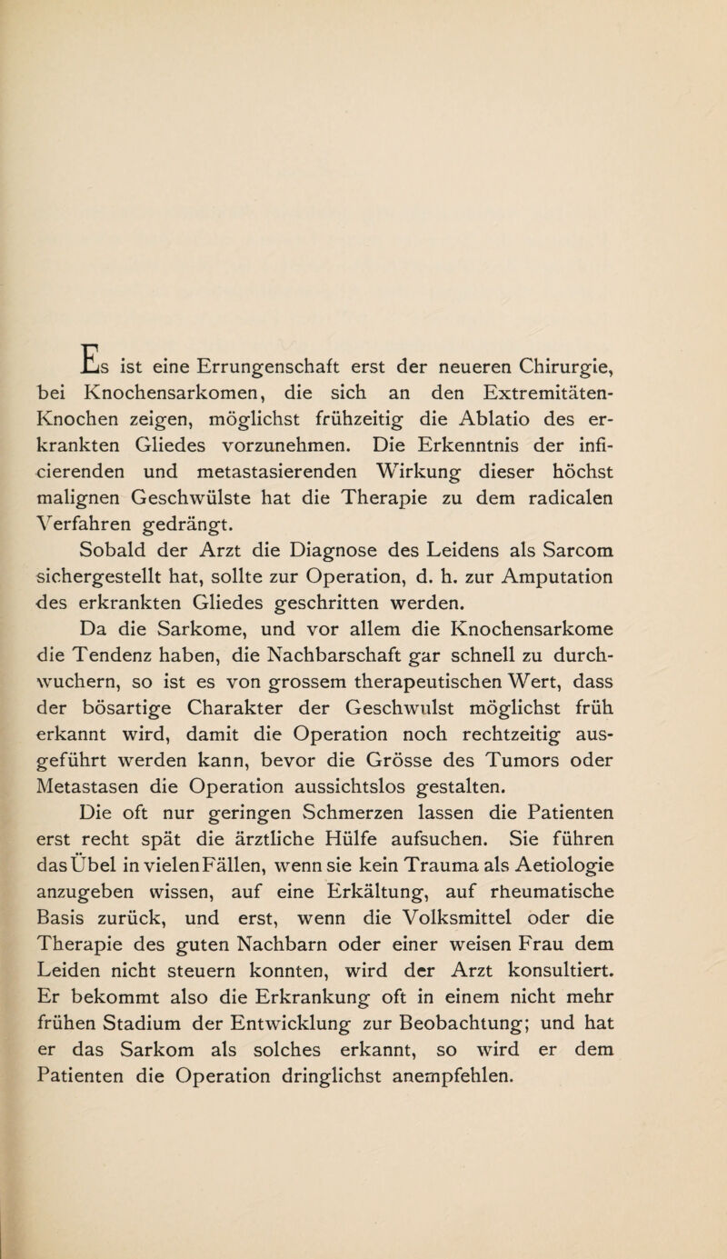 Es ist eine Errungenschaft erst der neueren Chirurgie, bei Knochensarkomen, die sich an den Extremitäten- Knochen zeigen, möglichst frühzeitig die Ablatio des er¬ krankten Gliedes vorzunehmen. Die Erkenntnis der infi¬ zierenden und metastasierenden Wirkung dieser höchst malignen Geschwülste hat die Therapie zu dem radicalen Verfahren gedrängt. Sobald der Arzt die Diagnose des Leidens als Sarcom sichergestellt hat, sollte zur Operation, d. h. zur Amputation des erkrankten Gliedes geschritten werden. Da die Sarkome, und vor allem die Knochensarkome die Tendenz haben, die Nachbarschaft gar schnell zu durch¬ wuchern, so ist es von grossem therapeutischen Wert, dass der bösartige Charakter der Geschwulst möglichst früh erkannt wird, damit die Operation noch rechtzeitig aus¬ geführt werden kann, bevor die Grösse des Tumors oder Metastasen die Operation aussichtslos gestalten. Die oft nur geringen Schmerzen lassen die Patienten erst recht spät die ärztliche Hülfe aufsuchen. Sie führen das Übel in vielen Fällen, wenn sie kein Trauma als Aetiologie anzugeben wissen, auf eine Erkältung, auf rheumatische Basis zurück, und erst, wenn die Volksmittel oder die Therapie des guten Nachbarn oder einer weisen Frau dem Leiden nicht steuern konnten, wird der Arzt konsultiert. Er bekommt also die Erkrankung oft in einem nicht mehr frühen Stadium der Entwicklung zur Beobachtung; und hat er das Sarkom als solches erkannt, so wird er dem Patienten die Operation dringlichst anempfehlen.