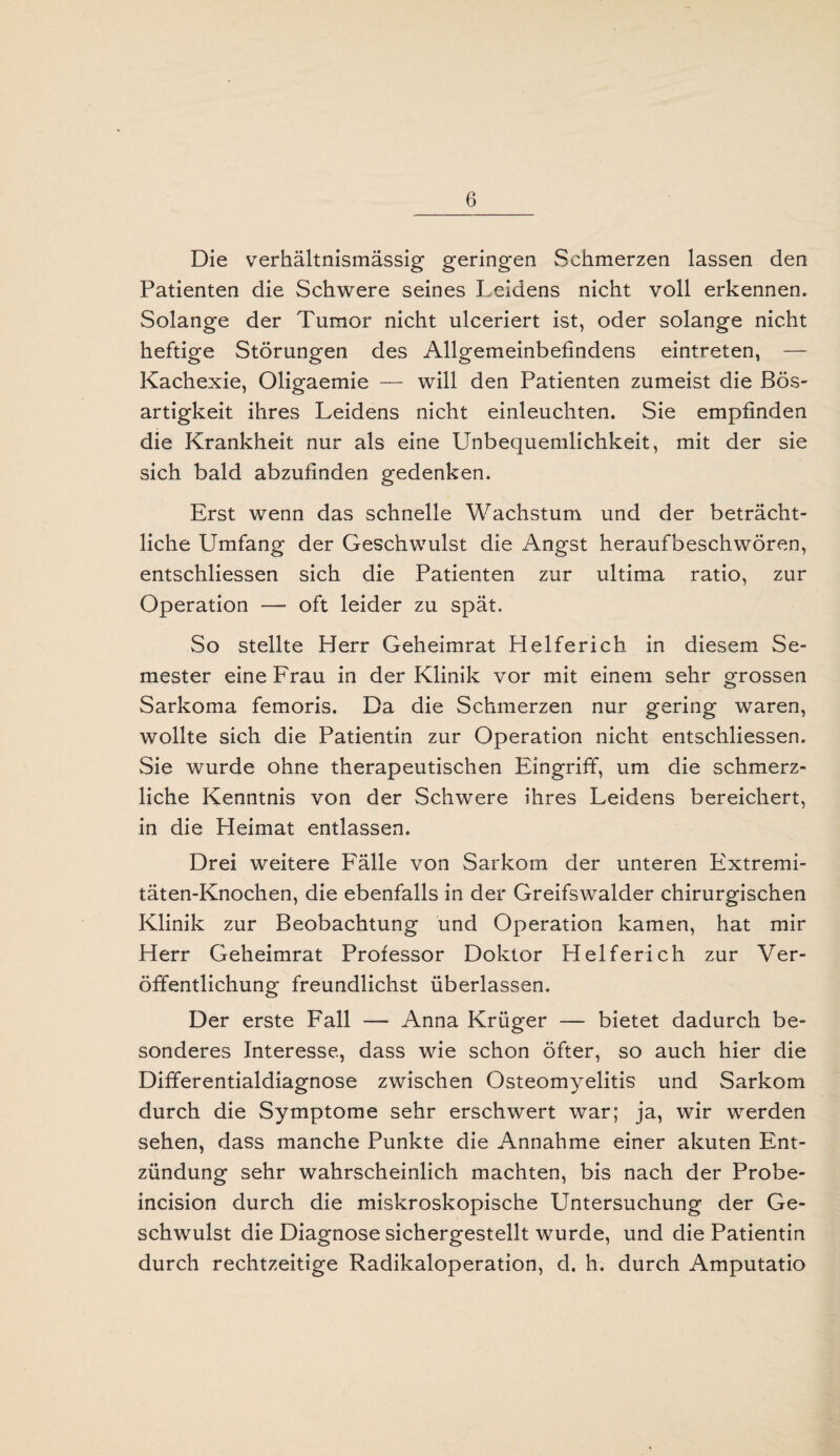 Die verhältnismässig geringen Schmerzen lassen den Patienten die Schwere seines Leidens nicht voll erkennen. Solange der Tumor nicht ulceriert ist, oder solange nicht heftige Störungen des Allgemeinbefindens eintreten, — Kachexie, Oligaemie — will den Patienten zumeist die Bös¬ artigkeit ihres Leidens nicht einleuchten. Sie empfinden die Krankheit nur als eine Unbequemlichkeit, mit der sie sich bald abzufinden gedenken. Erst wenn das schnelle Wachstum und der beträcht¬ liche Umfang der Geschwulst die Angst heraufbeschwören, entschliessen sich die Patienten zur ultima ratio, zur Operation — oft leider zu spät. So stellte Herr Geheimrat Helfericb in diesem Se¬ mester eine Frau in der Klinik vor mit einem sehr grossen Sarkoma femoris. Da die Schmerzen nur gering waren, wollte sich die Patientin zur Operation nicht entschliessen. Sie wurde ohne therapeutischen Eingriff, um die schmerz¬ liche Kenntnis von der Schwere ihres Leidens bereichert, in die Heimat entlassen. Drei weitere Fälle von Sarkom der unteren Extremi- täten-Knochen, die ebenfalls in der Greifswalder chirurgischen Klinik zur Beobachtung und Operation kamen, hat mir Herr Geheimrat Professor Doktor Helferich zur Ver¬ öffentlichung freundlichst überlassen. Der erste Fall — Anna Krüger — bietet dadurch be¬ sonderes Interesse, dass wie schon öfter, so auch hier die Differentialdiagnose zwischen Osteomyelitis und Sarkom durch die Symptome sehr erschwert war; ja, wir werden sehen, dass manche Punkte die Annahme einer akuten Ent¬ zündung sehr wahrscheinlich machten, bis nach der Probe- incision durch die miskroskopische Untersuchung der Ge¬ schwulst die Diagnose sichergestellt wurde, und die Patientin durch rechtzeitige Radikaloperation, d. h. durch Amputatio