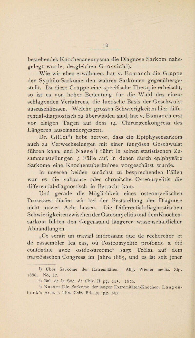 bestehendes Knochenaneurysma die Diagnose Sarkom nahe¬ gelegt wurde, desgleichen Grossich1). Wie wir eben erwähnten, hat v. Esmarch die Gruppe der Syphilo-Sarkome den wahren Sarkomen gegenüberge¬ stellt. Da diese Gruppe eine specifische Therapie erheischt, so ist es von hoher Bedeutung für die Wahl des einzu¬ schlagenden Verfahrens, die luetische Basis der Geschwulst auszuschliessen. Welche grossen Schwierigkeiten hier diffe¬ rential-diagnostisch zu überwinden sind, hat v. Esmarch erst vor einigen Tagen auf dem 14. Chirurgenkongress des Längeren auseinandergesetzt. Dr. Gill et2) hebt hervor, dass ein Epiphysensarkom auch zu Verwechselungen mit einer fungösen Geschwulst führen kann, und Nasse3) führt in seinen statistischen Zu¬ sammenstellungen 3 Fälle auf, in denen durch epiphysäre Sarkome eine Knochentuberkulose vorgeschützt wurde. In unseren beiden zunächst zu besprechenden Fällen war es die subacute oder chronische Osteomyelitis die differential-diagnostisch in Betracht kam. Und gerade die Möglichkeit eines osteomyelischen Prozesses dürfen wir bei der Feststellung der Diagnose nicht ausser Acht lassen. Die Differential-diagnostischen Schwierigkeiten zwischen der Osteomyelitis und demKnochen- sarkom bilden den Gegenstand längerer wissenschaftlicher Abhandlungen. „Ce serait un travail interessant que de rechercher et de rassembler les cas, oü l’osteomyelite profonde a ete confondue avec osteo-sarcome“ sagt Trelat auf dem französischen Congress im Jahre 1885, und es ist seit jener b Uber Sarkome der Extremitäten. Allg. Wiener mediz. Ztg. 1886. No. 22. -) Bul. de la Soc. de Chir. II pg. 115. 1876. 3) Nasse: Die Sarkome der langen Extremitäten-Knochen. Langen- beck’s Arch. f. klin. Chir. Bd. 39. pg. 895.