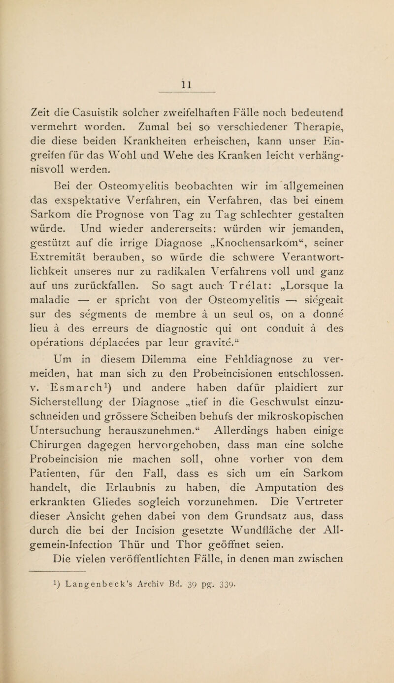Zeit die Casuistik solcher zweifelhaften Fälle noch bedeutend vermehrt worden. Zumal bei so verschiedener Therapie, die diese beiden Krankheiten erheischen, kann unser Ein¬ greifen für das Wohl und Wehe des Kranken leicht verhäng¬ nisvoll werden. Bei der Osteomyelitis beobachten wir im allgemeinen das exspektative Verfahren, ein Verfahren, das bei einem Sarkom die Prognose von Tag zu Tag schlechter gestalten würde. Und wieder andererseits: würden wir jemanden, gestützt auf die irrige Diagnose „Knochensarkom“, seiner Extremität berauben, so würde die schwere Verantwort¬ lichkeit unseres nur zu radikalen Verfahrens voll und ganz auf uns zurückfallen. So sagt auch Trelat: „Lorsque la maladie — er spricht von der Osteomyelitis —* siegeait sur des Segments de membre ä un seul os, on a donne lieu ä des erreurs de diagnostic qui ont conduit ä des operations deplacees par leur gravite.“ Um in diesem Dilemma eine Fehldiagnose zu ver¬ meiden, hat man sich zu den Probeincisionen entschlossen, v. Esmarch1) und andere haben dafür plaidiert zur Sicherstellung der Diagnose „tief in die Geschwulst einzu¬ schneiden und grössere Scheiben behufs der mikroskopischen Untersuchung herauszunehmen.“ Allerdings haben einige Chirurgen dagegen hervorgehoben, dass man eine solche Probeincision nie machen soll, ohne vorher von dem Patienten, für den Fall, dass es sich um ein Sarkom handelt, die Erlaubnis zu haben, die Amputation des erkrankten Gliedes sogleich vorzunehmen. Die Vertreter dieser Ansicht gehen dabei von dem Grundsatz aus, dass durch die bei der Incision gesetzte Wundfläche der All- gemein-Infection Thür und Thor geöffnet seien. Die vielen veröffentlichten Fälle, in denen man zwischen P Langenbeck’s Archiv Bd. 39 Pff. 339-