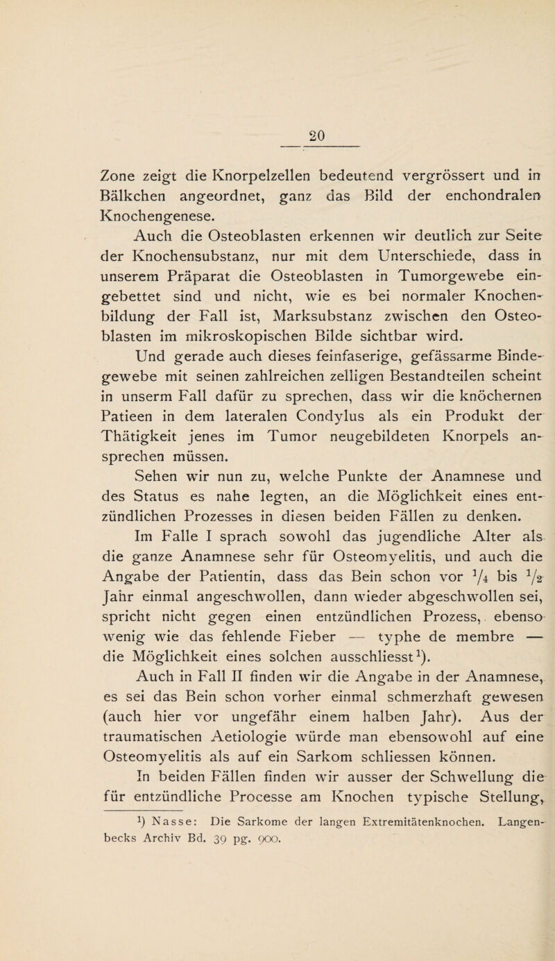 Zone zeigt die Knorpelzellen bedeutend vergrössert und in Bälkchen angeordnet, ganz das Bild der enchondralen Knochengenese. Auch die Osteoblasten erkennen wir deutlich zur Seite der Knochensubstanz, nur mit dem Unterschiede, dass in unserem Präparat die Osteoblasten in Tumorgewebe ein¬ gebettet sind und nicht, wie es bei normaler Knochen¬ bildung der Fall ist, Marksubstanz zwischen den Osteo¬ blasten im mikroskopischen Bilde sichtbar wird. Und gerade auch dieses feinfaserige, gefässarme Binde¬ gewebe mit seinen zahlreichen zelügen Bestandteilen scheint in unserm Fall dafür zu sprechen, dass wir die knöchernen Patieen in dem lateralen Condylus als ein Produkt der Thätigkeit jenes im Tumor neugebildeten Knorpels an¬ sprechen müssen. Sehen wir nun zu, welche Punkte der Anamnese und des Status es nahe legten, an die Möglichkeit eines ent¬ zündlichen Prozesses in diesen beiden Fällen zu denken. Im Falle I sprach sowohl das jugendliche Alter als die ganze Anamnese sehr für Osteomyelitis, und auch die Angabe der Patientin, dass das Bein schon vor 3/4 bis 3/* Jahr einmal angeschwollen, dann wieder abgeschwollen sei, spricht nicht gegen einen entzündlichen Prozess, ebenso wenig wie das fehlende Fieber — typhe de membre — die Möglichkeit eines solchen ausschliesst1). Auch in Fall II finden wir die Angabe in der Anamnese, es sei das Bein schon vorher einmal schmerzhaft gewesen (auch hier vor ungefähr einem halben Jahr). Aus der traumatischen Aetiologie würde man ebensowohl auf eine Osteomyelitis als auf ein Sarkom schliessen können. In beiden Fällen finden wir ausser der Schwellung die für entzündliche Processe am Knochen typische Stellung, !) Nasse: Die Sarkome der langen Extremitätenknochen. Langen- becks Archiv Bd. 39 pg. 900.