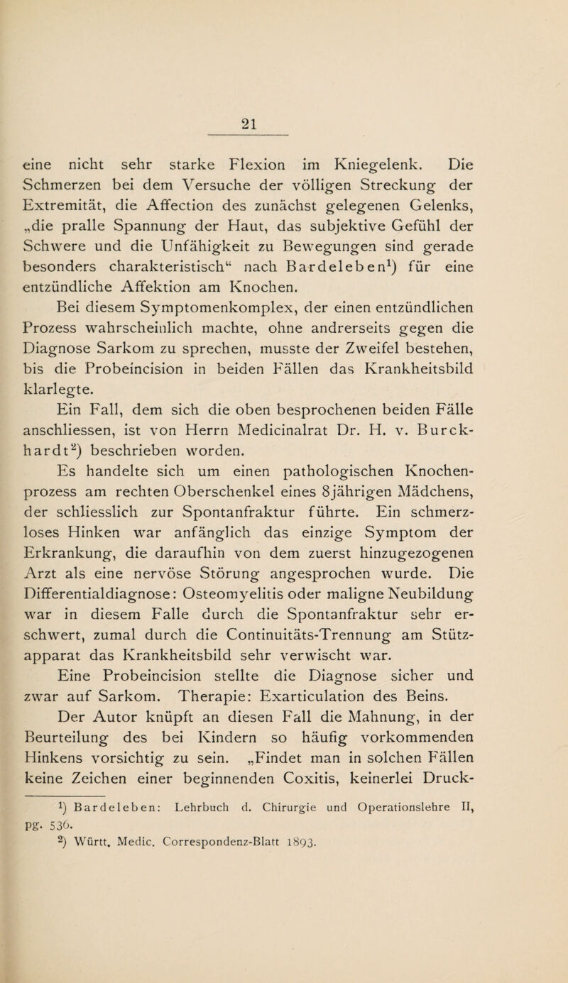 eine nicht sehr starke Flexion im Kniegelenk. Die Schmerzen bei dem Versuche der völligen Streckung der Extremität, die Affection des zunächst gelegenen Gelenks, „die pralle Spannung der Haut, das subjektive Gefühl der Schwere und die Unfähigkeit zu Bewegungen sind gerade besonders charakteristisch“ nach Bardeleben1) für eine entzündliche Affektion am Knochen. Bei diesem Symptomenkomplex, der einen entzündlichen Prozess wahrscheinlich machte, ohne andrerseits gegen die Diagnose Sarkom zu sprechen, musste der Zweifel bestehen, bis die Probeincision in beiden Fällen das Krankheitsbild klarlegte. Ein Fall, dem sich die oben besprochenen beiden Fälle anschliessen, ist von Herrn Medicinalrat Dr. H. v. Burck- hardt2) beschrieben worden. Es handelte sich um einen pathologischen Knochen¬ prozess am rechten Oberschenkel eines 8jährigen Mädchens, der schliesslich zur Spontanfraktur führte. Ein schmerz¬ loses Hinken war anfänglich das einzige Symptom der Erkrankung, die daraufhin von dem zuerst hinzugezogenen Arzt als eine nervöse Störung angesprochen wurde. Die Differentialdiagnose: Osteomyelitis oder maligne Neubildung war in diesem Falle durch die Spontanfraktur sehr er¬ schwert, zumal durch die Continuitäts-Trennung am Stütz¬ apparat das Krankheitsbild sehr verwischt war. Eine Probeincision stellte die Diagnose sicher und zwar auf Sarkom. Therapie: Exarticulation des Beins. Der Autor knüpft an diesen Fall die Mahnung, in der Beurteilung des bei Kindern so häufig vorkommenden Hinkens vorsichtig zu sein. „Findet man in solchen Fällen keine Zeichen einer beginnenden Coxitis, keinerlei Druck- b Bardeleben: Lehrbuch d. Chirurgie und Operationslehre II, VS- 536. 2) Württ. Medic. Correspondenz-Blatt 1893.