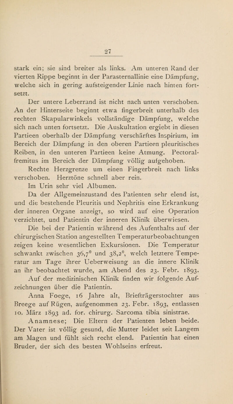 stark ein; sie sind breiter als links. Am unteren Rand der vierten Rippe beginnt in der Parasternallinie eine Dämpfung, welche sich in gering aufsteigender Linie nach hinten fort¬ setzt. Der untere Leberrand ist nicht nach unten verschoben. An der Hinterseite beginnt etwa fingerbreit unterhalb des rechten Skapularwinkels vollständige Dämpfung, welche sich nach unten fortsetzt. Die Auskultation ergiebt in diesen Partieen oberhalb der Dämpfung verschärftes Inspirium, im Bereich der Dämpfung in den oberen Partieen pleuritisches Reiben, in den unteren Partieen keine Atmung. Pectoral- fremitus im Bereich der Dämpfung völlig aufgehoben. Rechte Herzgrenze um einen Fingerbreit nach links verschoben. Herztöne schnell aber rein. Im Urin sehr viel Albumen. Da der Allgemeinzustand des Patienten sehr elend ist, und die bestehende Pleuritis und Nephritis eine Erkrankung der inneren Organe anzeigt, so wird auf eine Operation verzichtet, und Patientin der inneren Klinik überwiesen. Die bei der Patientin während des Aufenthalts auf der chirurgischen Station angestellten Temperaturbeobachtungen zeigen keine wesentlichen Exkursionen. Die Temperatur schwankt zwischen 36,7° und 38,2°, welch letztere Tempe¬ ratur am Tage ihrer Ueberweisung an die innere Klinik an ihr beobachtet wurde, am Abend des 23. Febr. 1893, Auf der medizinischen Klinik finden wir folgende Auf¬ zeichnungen über die Patientin. Anna Foege, 16 Jahre alt, Briefträgerstochter aus Breege auf Rügen, aufgenommen 23. Febr. 1893, entlassen 10. März 1893 ad. for. chirurg. Sarcoma tibia sinistrae. Anamnese; Die Eltern der Patienten leben beide. Der Vater ist völlig gesund, die Mutter leidet seit Langem am Magen und fühlt sich recht elend. Patientin hat einen Bruder, der sich des besten Wohlseins erfreut.