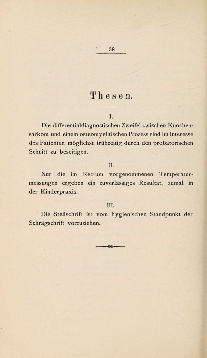 r Thesen. i. Die differentialdiagnostischen Zweifel zwischen Knochen¬ sarkom und einem osteomyelitischen Prozess sind im Interesse des Patienten möglichst frühzeitig durch den probatorischen Schnitt zu beseitigen. II. Nur die im Rectum vorgenommenen Temperatur¬ messungen ergeben ein zuverlässiges Resultat, zumal in der Kinderpraxis. III. Die Steilschrift ist vom hygienischen Standpunkt der Schrägschrift vorzuziehen.