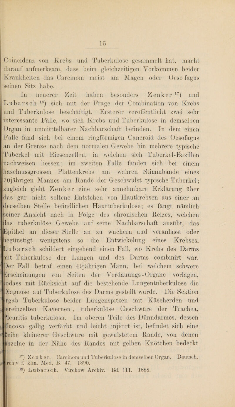 Ooincidenz von Krebs und Tuberkulose gesammelt hat, macht darauf aufmerksam, dass beim gleichzeitigen Vorkommen beider Krankheiten das Carcinom meist am Magen oder Oeso fagus seinen Sitz habe. Tn neuerer Zeit haben besonders Zenker 17J und Lübarscb 18) sich mit der Frage der Combination von Krebs und Tuberkulose beschäftigt. Ersterer veröffentlicht zwei sehr interessante Fälle, wo sich Krebs und Tuberkulose in demselben Organ in unmitttelbarer Nachbarschaft befinden. In dem einen Falle fand sich bei einem ringförmigen Cancroid des Oesofagus an der Grenze nach dem normalen Gewebe hin mehrere typische Tuberkel mit Riesenzellen, in welchen sich Tuberkel-Bazillen nachweisen Hessen; im zweiten Falle fanden sich bei einem haselnussgrossen Plattenkrebs am wahren Stimmbande eines 70jährigen Mannes am Rande der Geschwulst typische Tuberkel; zugleich giebt Zenker eine sehr annehmbare Erklärung über [das gar nicht seltene Entstehen von Hautkrebsen aus einer an derselben Stelle befindlichen Hauttuberkulose; es fängt nämlich Iteiner Ansicht nach in Folge des chronischen Reizes, welchen Ipas tuberkulöse Gewebe auf seine Nachbarschaft ausübt, das Epithel an dieser Stelle an zu wuchern und veranlasst oder '■begünstigt wenigstens so die Entwickelung eines Krebses. Lu bar sch schildert eingehend einen Fall, wo Krebs des Harms Unit Tuberkulose der Lungen und des Darms combinirt war. Der Fall betraf einen 49jährigen Mann, bei welchem schwere scheinungen von Seiten der Verdauungs -Organe Vorlagen, jodass mit Rücksicht auf die bestehende Lungentuberkulose die Diagnose auf Tuberkulose des Darms gestellt wurde. Die Sektion jrgab Tuberkulose beider Lungenspitzen mit Käseherden und ereinzelten Kavernen , tuberkulöse Geschwüre der Trachea, leuritis tuberkulosa. Im oberen Teile des Dünndarmes, dessen Tucosa gallig verfärbt und leicht injicirt ist, befindet sich eine leihe kleinerer Geschwüre mit gewulstetem Rande, von denen nzelne in der Nähe des Randes mit gelben Knötchen bedeckt ir) Zenke r. Carcinom und Tuberkulose in demselben Organ. Deutsch. rchiv f. klin. Med. B. 47. 1890. 18) Lubarsch. Yirchow Archiv. Bd. 111. 1888.