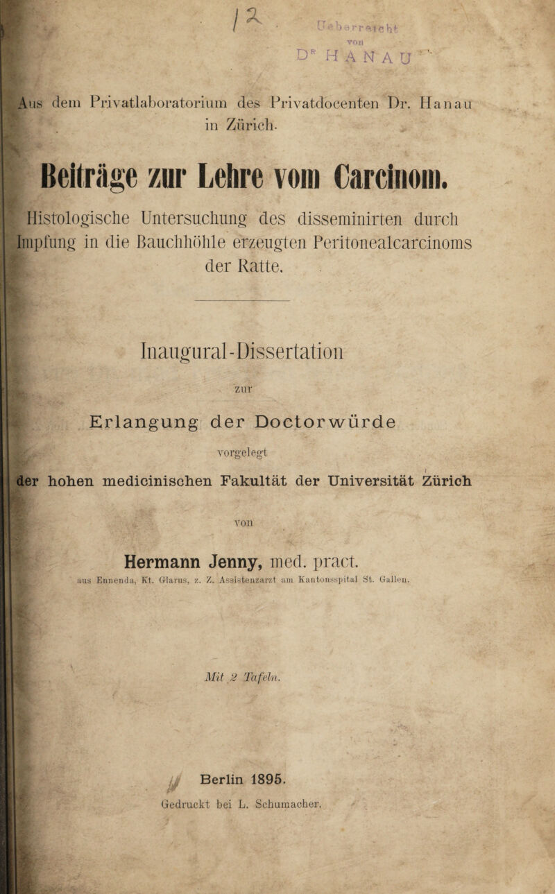 IX . CT o b tj.rr'ftfi* üt von D* H A N A ü Aus dem Privatlaboratorium des Privatdocenten Dr. Hanau f in Zürich. Beitrüge zur Lehre vom Carcüiom. Histologische Untersuchung des disseminirten durch Impfung in die Bauchhöhle erzeugten Peritonealcarcinoms der Ratte. Inaugural - Dissertation zur Erlangung der Doctorwürde vorgelegt l der hohen medicinischen Fakultät der Universität Zürich von Hermann Jenny, med. pract. aus Ennenda, Kt. Glarus, z. Z. Assistenzarzt am Kantonsspital St. Gallen. Mit 2 Tafeln. Berlin 1895.