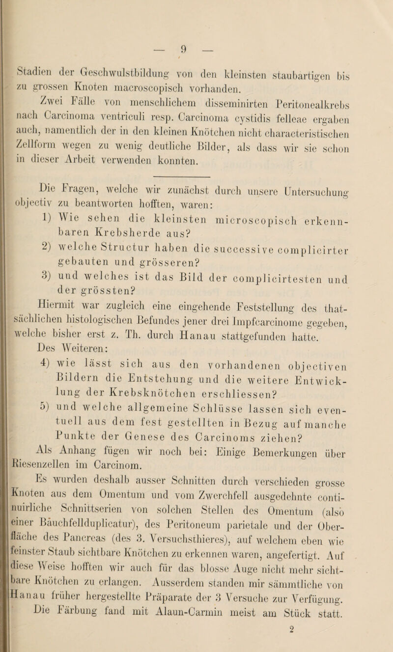 Stadien der Geschwulstbildung von den kleinsten staubartigen bis zu grossen Knoten macroscopisch vorhanden. Zwei Fälle von menschlichem disseminirten Peritonealkrebs nach Carcinoma ventriculi resp. Carcinoma cystidis felleae ergaben auch, namentlich der in den kleinen Knötchen nicht characteristischen Zellform wegen zu wenig deutliche Bilder, als dass wir sie schon in dieser Arbeit verwenden konnten. Die Fragen, weiche wir zunächst durch unsere Untersuchung objectiv zu beantworten hofften, waren: 1) Wie sehen die kleinsten microscopisch erkenn¬ baren Krebsherde aus? 2) welche Structur haben die successive complicirter gebauten und grösseren? ö) und welches ist das Bild der complicirtesten und der grössten? Hiermit war zugleich eine eingehende Feststellung des that- sächlichen histologischen Befundes jener drei Impfcarcinome gegeben, welche bisher erst z. Th. durch Hanau stattgefunden hatte. Des Weiteren: 4) wie lässt sich aus den vorhandenen objectiven Bild ein die Entstehung und die weitere Entwick¬ lung der Krebsknötchen erschliessen? 5) und welche allgemeine Schlüsse lassen sich even¬ tuell aus dem fest gestellten in Bezug auf manche Punkte der Genese des Carcinoms ziehen? Als Anhang fügen wir noch bei: Einige Bemerkungen über Riesenzellen im Carcinom. Es wurden deshalb ausser Schnitten durch verschieden grosse Knoten aus dem Omentum und vom Zwerchfell ausgedehnte conti- nuirliche Schnittserien von solchen Stellen des Omentum (also einer Bäuchfellduplicatur), des Peritoneum parietale und der Ober¬ fläche des Pancreas (des 3. Versuchsthieres), auf welchem eben wie feinster Staub sichtbare Knötchen zu erkennen waren, angefertigt. Auf diese Weise hofften wir auch für das blosse Auge nicht mehr sicht¬ bare Knötchen zu erlangen. Ausserdem standen mir sämmtliche von Hanau früher hergestellte Präparate der 3 Die Färbung fand mit Alaun-Carmin Versuche zur Verfügung, meist am Stück statt.