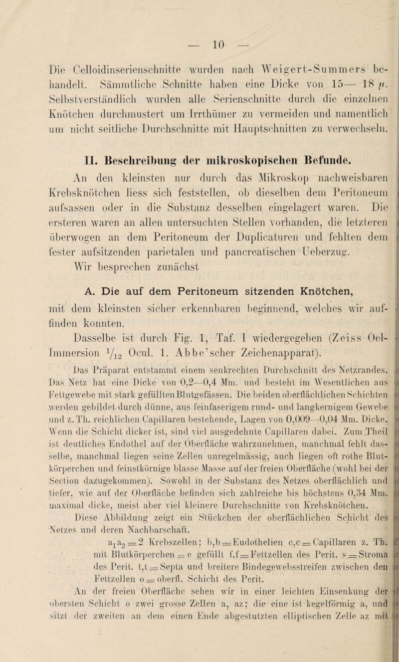 Die Celloidinserienschnitte wurden nach Weigert-Summers be¬ handelt. Sämmtliche .Schnitte haben eine Dicke von 15— 18//. Selbstverständlich wurden alle Serienschnitte durch die einzelnen Knötchen durchmustert um Irrthümer zu vermeiden und namentlich um nicht seitliche Durchschnitte mit Hauptschnitten zu verwechseln. II. Beschreibung* der mikroskopischen Befunde. An den kleinsten nur durch das Mikroskop nachweisbaren i Krebsknötchen liess sich feststellen, ob dieselben dem Peritoneum i aufsassen oder in die Substanz desselben eingelagert waren. Die ersteren waren an allen untersuchten Stellen vorhanden, die letzteren r tiberwogen an dem Peritoneum der Duplicaturen und fehlten dem t fester aufsitzenden parietalen und pancreatischen IJeberzug. Wir besprechen zunächst A. Die auf dem Peritoneum sitzenden Knötchen, mit dem kleinsten sicher erkennbaren beginnend, welches wir auf¬ finden konnten. Dasselbe ist durch Fig. 1, Taf. I wiedergegeben (Zeiss Oel- Immersion 1/12 Ocul. 1. Abbe’scher Zeichenapparat). Das Präparat entstammt einem senkrechten Durchschnitt des Netzrandes. Das Netz hat eine Dicke von 0,2—0,4 Mm. und besteht im Wesentlichen aus Fettgewebe mit stark gefüllten Blutgefässen. Die beiden oberflächlichen Schichten .werden gebildet durch dünne, aus feinfaserigem rund- und langkernigem Gewebe und z. Th. reichlichen Capillaren bestehende, Lagen von 0,009—0,04 Mm. Dicke. Wenn die Schicht dicker ist, sind viel ausgedehnte Capillaren dabei. Zum .Theil ist deutliches Endothel auf der Oberfläche wahrzunehmen, manchmal fehlt das¬ selbe, manchmal liegen seine Zellen unregelmässig, auch liegen oft rothe Blut¬ körperchen und feinstkörnige blasse Masse auf der freien Oberfläche (wohl bei der Section dazugekommen). Sowohl m der Substanz des Netzes oberflächlich und tiefer, wie auf der Oberfläche befinden sich zahlreiche bis höchstens 0,o4 Mm. maximal dicke, meist aber viel kleinere Durchschnitte von Krebsknötchen. .8 k i ii ,9 •B II k jr in Diese Abbildung zeigt ein Stückchen der oberflächlichen Schicht des iw Netzes und deren Nachbarschaft. a1a2 = 2 Krebszellen; b,b — Eudothelien c,c = Capillaren z. Th. mit Blutkörperchen — e gefüllt f.f=Fettzellen des Perit. s = Stroma des Perit. t,t —Septa und breitere Bindegewebsstreifen zwischen den Fettzellen o = oberfl. Schicht des Perit. An der freien Oberfläche sehen wir in einer leichten Einsenkung der T f in. obersten Schicht o zwei grosse Zellen a, az; die eine ist kegelförmig a, und ii IT sitzt der zweiten an dem einen Ende abgestutzten elliptischen Zelle az mit