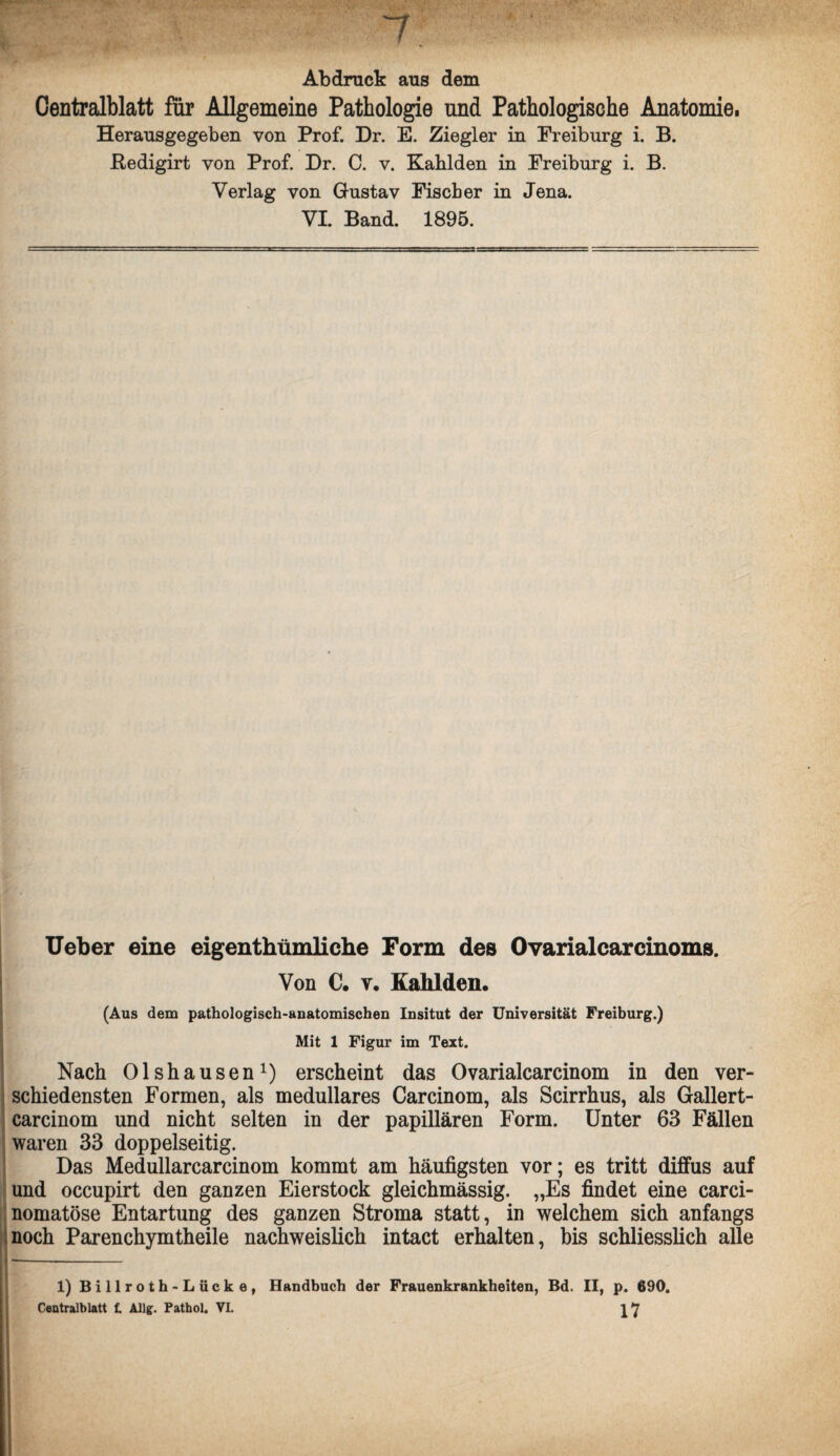 Abdruck aus dem Centralblatt für Allgemeine Pathologie und Pathologische Anatomie. Herausgegeben von Prof. Dr. E. Ziegler in Ereiburg i. B. Redigirt von Prof. Dr. C. v. Kahlden in Ereiburg i. B. Verlag von Gustav Fiseber in Jena. VI. Band. 1895. Ueber eine eigentümliche Form des Ovarialcarcinoms. Von C. v. Kahlden. (Aus dem pathologisch-anatomischen Insitut der Universität Freiburg.) Mit 1 Figur im Text. Nach Olshausen1) erscheint das Ovarialcarcinom in den ver¬ schiedensten Formen, als medulläres Carcinom, als Scirrhus, als Gallert- carcinom und nicht selten in der papillären Form. Unter 63 Fällen waren 33 doppelseitig. Das Medullarcarcinom kommt am häufigsten vor; es tritt diffus auf und occupirt den ganzen Eierstock gleichmässig. „Es findet eine carci- nomatöse Entartung des ganzen Stroma statt, in welchem sich anfangs noch Parenchymtheile nachweislich intact erhalten, bis schliesslich alle 1) Billroth-Lücke, Handbuch der Frauenkrankheiten, Bd. II, p. 690. Centralblatt t AJlg. Patbol. VI.