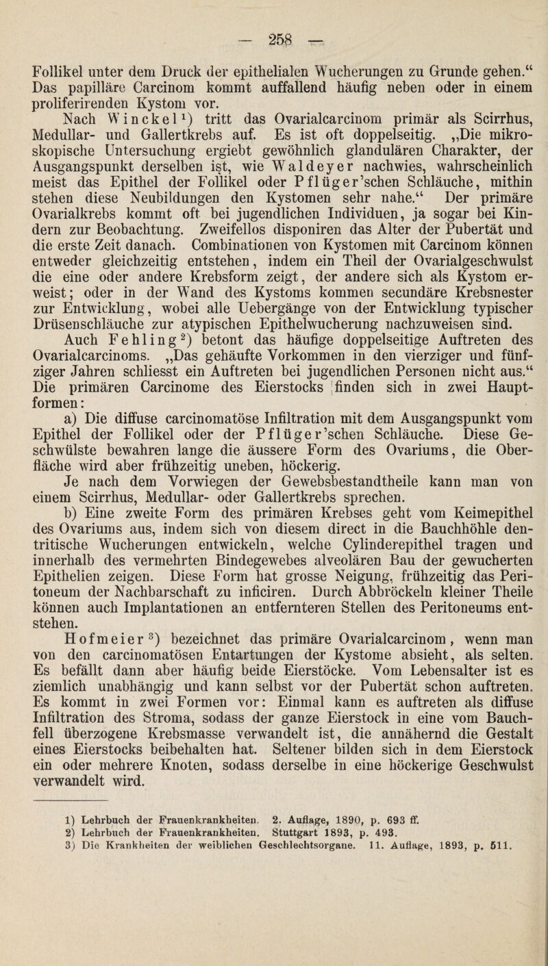 — 258 — Follikel unter dem Druck der epithelialen Wucherungen zu Grunde gehen.“ Das papilläre Carcinom kommt auffallend häufig neben oder in einem proliferirenden Kystom vor. Nach Win ekel1) tritt das Ovarialcarcinom primär als Scirrhus, Medullär- und Gallertkrebs auf. Es ist oft doppelseitig. „Die mikro¬ skopische Untersuchung ergiebt gewöhnlich glandulären Charakter, der Ausgangspunkt derselben ist, wie Waldeyer nach wies, wahrscheinlich meist das Epithel der Follikel oder Pflüger’schen Schläuche, mithin stehen diese Neubildungen den Kystomen sehr nahe.“ Der primäre Ovarialkrebs kommt oft bei jugendlichen Individuen, ja sogar bei Kin¬ dern zur Beobachtung. Zweifellos disponiren das Alter der Pubertät und die erste Zeit danach. Combinationen von Kystomen mit Carcinom können entweder gleichzeitig entstehen, indem ein Theil der Ovarialgeschwulst die eine oder andere Krebsform zeigt, der andere sich als Kystom er¬ weist; oder in der Wand des Kystoms kommen secundäre Krebsnester zur Entwicklung, wobei alle Uebergänge von der Entwicklung typischer Drüsen Schläuche zur atypischen Epithelwucherung nachzuweisen sind. Auch Fehling2) betont das häufige doppelseitige Auftreten des Ovarialcarcinoms. „Das gehäufte Vorkommen in den vierziger und fünf¬ ziger Jahren schliesst ein Auftreten bei jugendlichen Personen nicht aus.“ Die primären Carcinome des Eierstocks finden sich in zwei Haupt¬ formen : a) Die diffuse carcinomatöse Infiltration mit dem Ausgangspunkt vom Epithel der Follikel oder der Pflüger’schen Schläuche. Diese Ge¬ schwülste bewahren lange die äussere Form des Ovariums, die Ober¬ fläche wird aber frühzeitig uneben, höckerig. Je nach dem Vorwiegen der Gewebsbestandtheile kann man von einem Scirrhus, Medullär- oder Gallertkrebs sprechen. b) Eine zweite Form des primären Krebses geht vom Keimepithel des Ovariums aus, indem sich von diesem direct in die Bauchhöhle den- tritische Wucherungen entwickeln, welche Cylinderepithel tragen und innerhalb des vermehrten Bindegewebes alveolären Bau der gewucherten Epithelien zeigen. Diese Form hat grosse Neigung, frühzeitig das Peri¬ toneum der Nachbarschaft zu inficiren. Durch Abbröckeln kleiner Theile können auch Implantationen an entfernteren Stellen des Peritoneums ent¬ stehen. Hofmeier3) bezeichnet das primäre Ovarialcarcinom, wenn man von den carcinomatösen Entartungen der Kystome absieht, als selten. Es befällt dann aber häufig beide Eierstöcke. Vom Lebensalter ist es ziemlich unabhängig und kann selbst vor der Pubertät schon auftreten. Es kommt in zwei Formen vor: Einmal kann es auftreten als diffuse Infiltration des Stroma, sodass der ganze Eierstock in eine vom Bauch¬ fell überzogene Krebsmasse verwandelt ist, die annähernd die Gestalt eines Eierstocks beibehalten hat. Seltener bilden sich in dem Eierstock ein oder mehrere Knoten, sodass derselbe in eine höckerige Geschwulst verwandelt wird. 1) Lehrbuch der Frauenkrankheiten. 2. Auflage, 1890, p. 693 ff. 2) Lehrbuch der Frauenkrankheiten. Stuttgart 1893, p. 493.