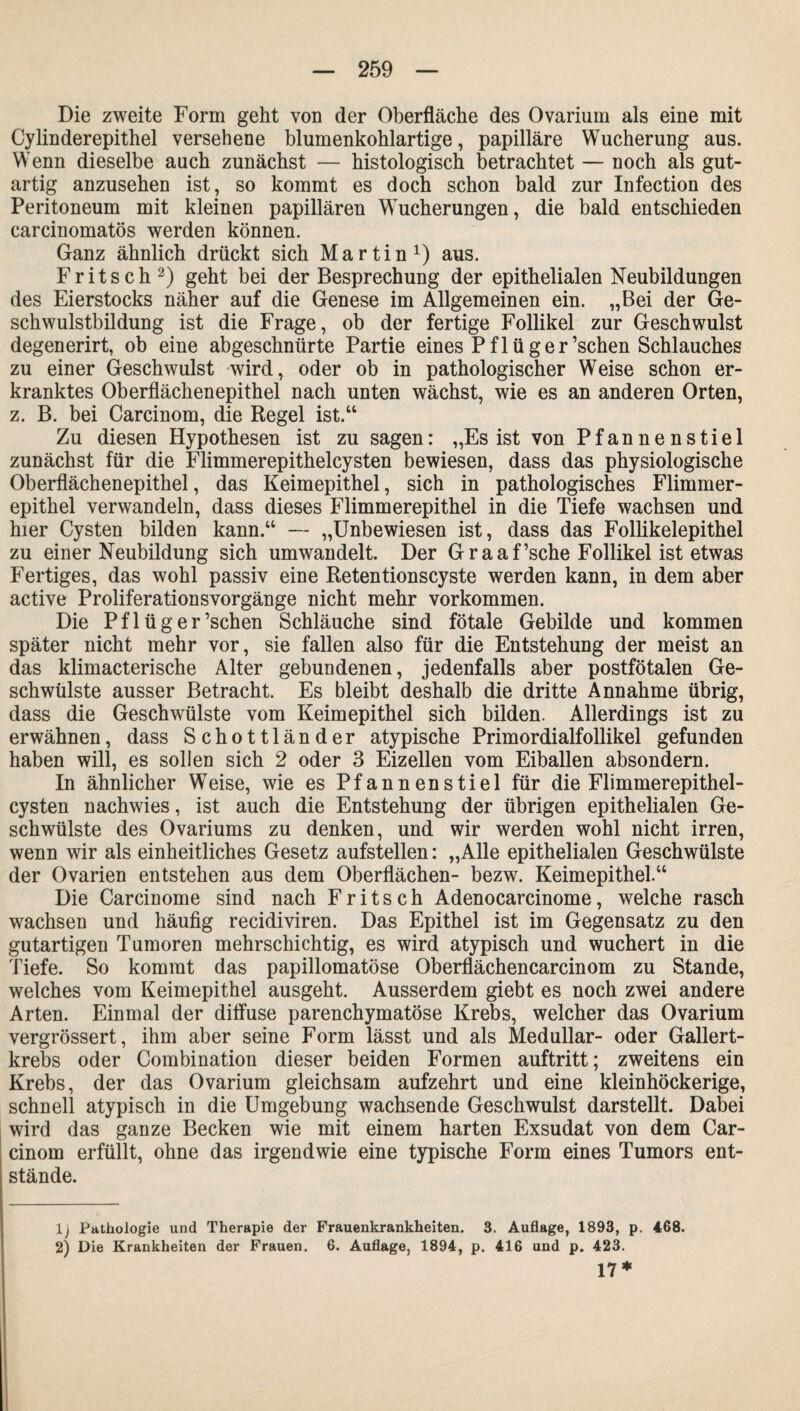 Die zweite Form geht von der Oberfläche des Ovarium als eine mit Cylinderepithel versehene blumenkohlartige, papilläre Wucherung aus. Wenn dieselbe auch zunächst — histologisch betrachtet — noch als gut¬ artig anzusehen ist, so kommt es doch schon bald zur Infection des Peritoneum mit kleinen papillären Wucherungen, die bald entschieden carcinomatös werden können. Ganz ähnlich drückt sich Martin1) aus. Fritsch2) geht bei der Besprechung der epithelialen Neubildungen des Eierstocks näher auf die Genese im Allgemeinen ein. „Bei der Ge¬ schwulstbildung ist die Frage, ob der fertige Follikel zur Geschwulst degenerirt, ob eine abgeschnürte Partie eines Pflüger’schen Schlauches zu einer Geschwulst wird, oder ob in pathologischer Weise schon er¬ kranktes Oberflächenepithel nach unten wächst, wie es an anderen Orten, z. B. bei Carcinom, die Regel ist.“ Zu diesen Hypothesen ist zu sagen: „Es ist von Pfannenstiel zunächst für die Flimmerepithelcysten bewiesen, dass das physiologische Oberflächenepithel, das Keimepithel, sich in pathologisches Flimmer¬ epithel verwandeln, dass dieses Flimmerepithel in die Tiefe wachsen und hier Cysten bilden kann.“ — „Unbewiesen ist, dass das Follikelepithel zu einer Neubildung sich umwandelt. Der Graaf’sche Follikel ist etwas Fertiges, das wohl passiv eine Retentionscyste werden kann, in dem aber active Proliferationsvorgänge nicht mehr Vorkommen. Die Pf 1 üg er’schen Schläuche sind fötale Gebilde und kommen später nicht mehr vor, sie fallen also für die Entstehung der meist an das klimacterische Alter gebundenen, jedenfalls aber postfötalen Ge¬ schwülste ausser Betracht. Es bleibt deshalb die dritte Annahme übrig, dass die Geschwülste vom Keimepithel sich bilden. Allerdings ist zu erwähnen, dass Schottländer atypische Primordialfollikel gefunden haben will, es sollen sich 2 oder 3 Eizellen vom Eiballen absondern. In ähnlicher Weise, wie es Pfannenstiel für die Flimmerepithel¬ cysten nachwies, ist auch die Entstehung der übrigen epithelialen Ge¬ schwülste des Ovariums zu denken, und wir werden wohl nicht irren, wenn wir als einheitliches Gesetz aufstellen: „Alle epithelialen Geschwülste der Ovarien entstehen aus dem Oberflächen- bezw. Keimepithel.“ Die Carcinome sind nach Fritsch Adenocarcinome, welche rasch wachsen und häufig recidiviren. Das Epithel ist im Gegensatz zu den gutartigen Tumoren mehrschichtig, es wird atypisch und wuchert in die Tiefe. So kommt das papillomatöse Oberflächencarcinom zu Stande, welches vom Keimepithel ausgeht. Ausserdem giebt es noch zwei andere Arten. Einmal der diffuse parenchymatöse Krebs, welcher das Ovarium vergrössert, ihm aber seine Form lässt und als Medullär- oder Gallert¬ krebs oder Combination dieser beiden Formen auftritt; zweitens ein Krebs, der das Ovarium gleichsam aufzehrt und eine kleinhöckerige, schnell atypisch in die Umgebung wachsende Geschwulst darstellt. Dabei wird das ganze Becken wie mit einem harten Exsudat von dem Car¬ cinom erfüllt, ohne das irgendwie eine typische Form eines Tumors ent¬ stände. lj Pathologie und Therapie der Frauenkrankheiten. 3. Auflage, 1893, p. 468. 2) Die Krankheiten der Frauen. 6. Auflage, 1894, p. 416 und p. 423. 17*