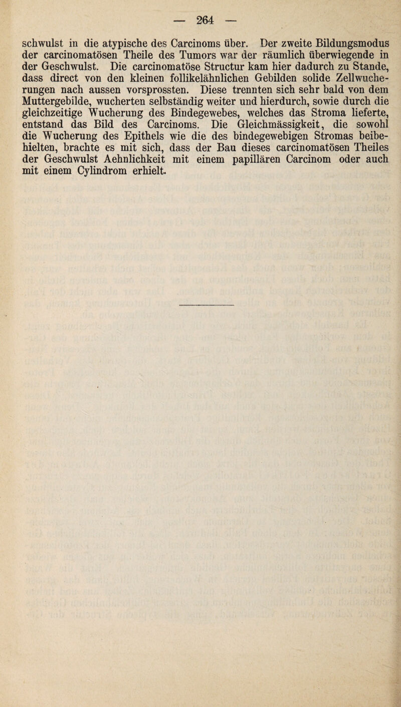 schwulst in die atypische des Carcinoms über. Der zweite Bildungsmodus der carcinomatösen Theile des Tumors war der räumlich überwiegende in der Geschwulst. Die carcinomatöse Structur kam hier dadurch zu Stande, dass direct von den kleinen follikelähnlichen Gebilden solide Zellwuche¬ rungen nach aussen vorsprossten. Diese trennten sich sehr bald von dem Muttergebilde, wucherten selbständig weiter und hierdurch, sowie durch die gleichzeitige Wucherung des Bindegewebes, welches das Stroma lieferte, entstand das Bild des Carcinoms. Die Gleichmässigkeit, die sowohl die Wucherung des Epithels wie die des bindegewebigen Stromas beibe¬ hielten, brachte es mit sich, dass der Bau dieses carcinomatösen Theiles der Geschwulst Aehnlichkeit mit einem papillären Carcinom oder auch mit einem Cylindrom erhielt.