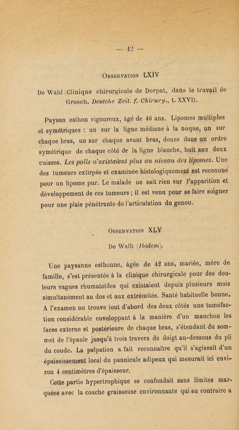 — 4*3 — Observation LX1Y De Wahl (Clinique chirurgicale de Dorpat, clans le travail de Grosch. Deutche Zeit. f. Chirury., t. XXVI). Paysan esthon vigoureux, âgé de 46 ans. Lipomes multiples et symétriques : un sur la ligne médiane à la nuque, un sur chaque bras, un sur chaque avant bras, douze dans un ordre symétrique de chaque côté de la ligne blanche, huit aux deux cuisses. Les poils n'existaient plus au niveau des lipomes. Une des tumeurs extirpée et examinée histologiquement est reconnue pour un lipome pur. Le malade ne sait rien sur 1 apparition et développement de ces tumeurs ; il est venu pour se faire soigner pour une plaie pénétrante de 1 articulation du genou. Observation XLY De Walh [Ibidem). Une paysanne esthonne, âgée de 42 ans, mariée, mère de famille, s’est présentée à la clinique chirurgicale pour des dou¬ leurs vagues rhumatoïdes qui existaient depuis plusieurs mois simultanément au dos et aux extrémités. Santé habituelle bonne# A l’examen on trouve tout d’abord des deux côtés une tuméfac¬ tion considérable enveloppant à la manière d un manchon les faces externe et postérieure de chaque bras, s étendant du som met de l’épaule jusqu’à trois travers de doigt au-dessous du pli du coude. La palpation a fait reconnaître qu’il s’agissait d’un épaississement local du pannicule adipeux qui mesurait ici envi¬ ron 4 centimètres d’épaisseur. Cette partie hypertrophique se confondait sans limites mar¬ quées avec la couche graisseuse environnante qui au contraire a