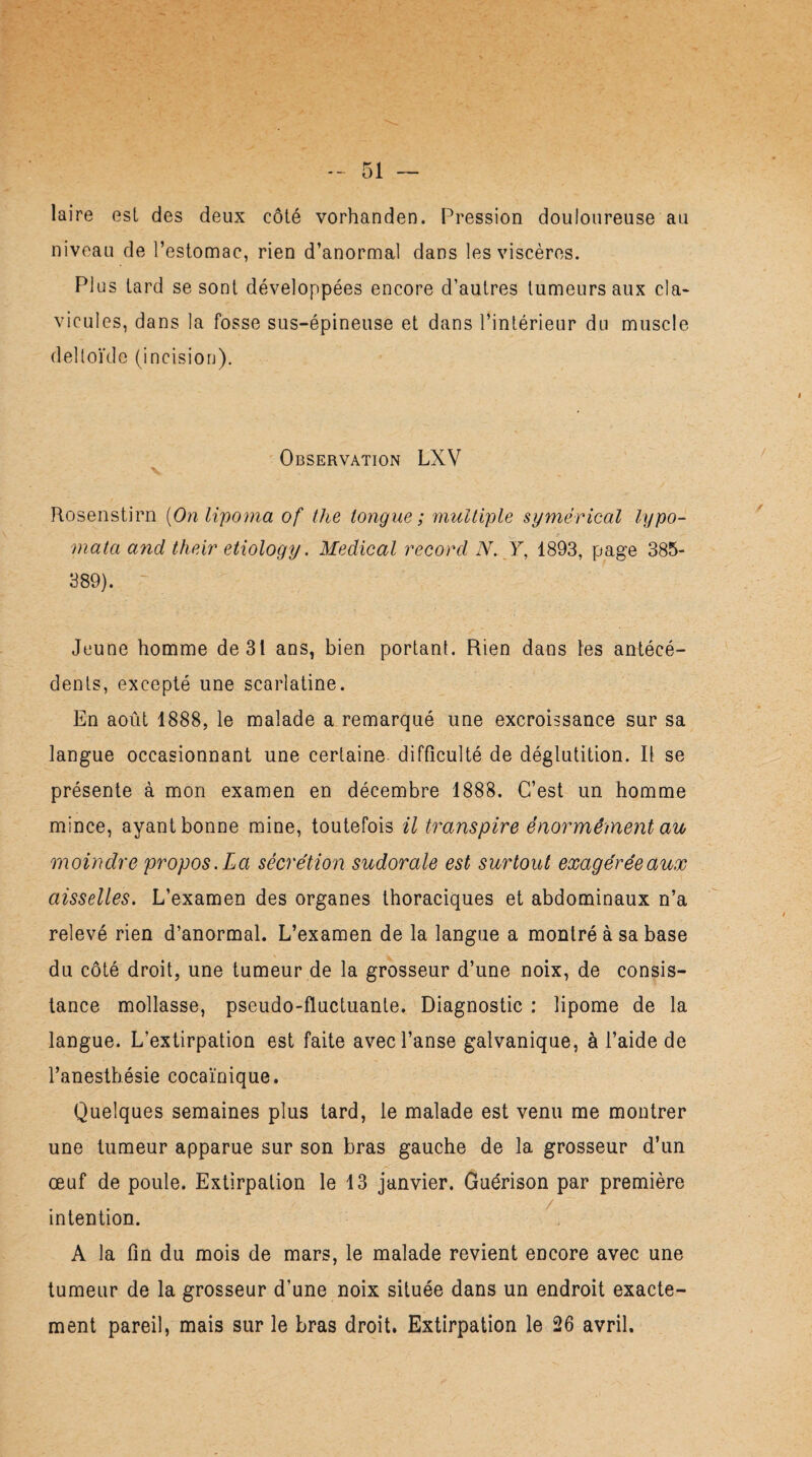 laire est des deux côté vorhanden. Pression douloureuse au niveau de l’estomac, rien d’anormal dans les viscères. Plus tard se sont développées encore d’autres tumeurs aux cia* vicules, dans la fosse sus-épineuse et dans l’intérieur du muscle deltoïde (incision). Observation LXV V Rosenstirn (Onlipoma of the longue ; multiple symérical lypo- mata and their etiology. Medical record N. Y, 1893, page 385- 389). ~ Jeune homme de 31 ans, bien portant. Rien dans les antécé¬ dents, excepté une scarlatine. En août 1888, le malade a remarqué une excroissance sur sa langue occasionnant une certaine difficulté de déglutition. Il se présente à mon examen en décembre 1888. C’est un homme mince, ayant bonne mine, toutefois il transpire énormément au moindre propos. La sécrétion sudorale est surtout exagérée aux aisselles. L’examen des organes thoraciques et abdominaux n’a relevé rien d’anormal. L’examen de la langue a montré à sa base du côté droit, une tumeur de la grosseur d’une noix, de consis¬ tance mollasse, pseudo-fluctuante. Diagnostic : lipome de la langue. L’extirpation est faite avec l’anse galvanique, à l’aide de l’anesthésie cocaïnique. Quelques semaines plus tard, le malade est venu me montrer une tumeur apparue sur son bras gauche de la grosseur d’un œuf de poule. Extirpation le 13 janvier. Guérison par première intention. A la fin du mois de mars, le malade revient encore avec une tumeur de la grosseur d’une noix située dans un endroit exacte¬ ment pareil, mais sur le bras droit. Extirpation le 26 avril.