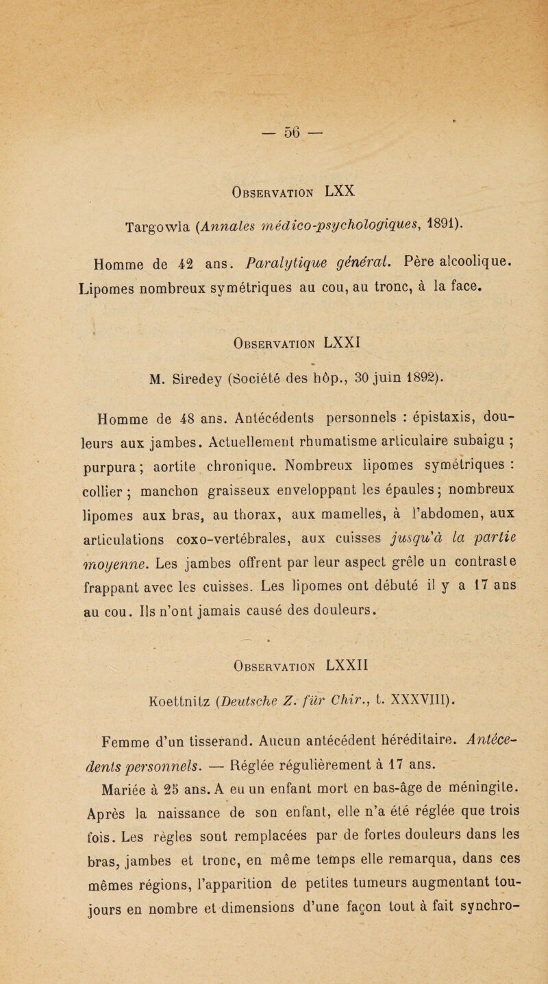 Targowla {Annales médico-psychologiques, 1891). Homme de 42 ans. Paralytique général. Père alcoolique. Lipomes nombreux symétriques au cou, au tronc, à la face. Observation LXX1 M. Siredey (Société des hôp., 30 juin 1892). Homme de 48 ans. Antécédents personnels : épistaxis, dou¬ leurs aux jambes. Actuellement rhumatisme articulaire subaigu ; purpura ; aortite chronique. Nombreux lipomes symétriques : collier; manchon graisseux enveloppant les épaules ; nombreux lipomes aux bras, au thorax, aux mamelles, à l’abdomen, aux articulations coxo-vertébrales, aux cuisses jusqu'à la partie moyenne. Les jambes offrent par leur aspect grêle un contraste frappant avec les cuisses. Les lipomes ont débuté il y a 17 ans au cou. Ils n’ont jamais causé des douleurs. —: • • Observation LXXII Koettnitz (Deutsche Z. fur Chir., t. XXXVIII). Femme d’un tisserand. Aucun antécédent héréditaire. Antécé¬ dents personnels. — Réglée régulièrement à 17 ans. Mariée à 25 ans. A eu un enfant mort en bas-âge de méningite. Après la naissance de son enfant, elle n’a été réglée que trois fois. Les règles sont remplacées par de fortes douleurs dans les bras, jambes et tronc, en même temps elle remarqua, dans ces mêmes régions, l’apparition de petites tumeurs augmentant tou¬ jours en nombre et dimensions d’une façon tout à fait synchro-