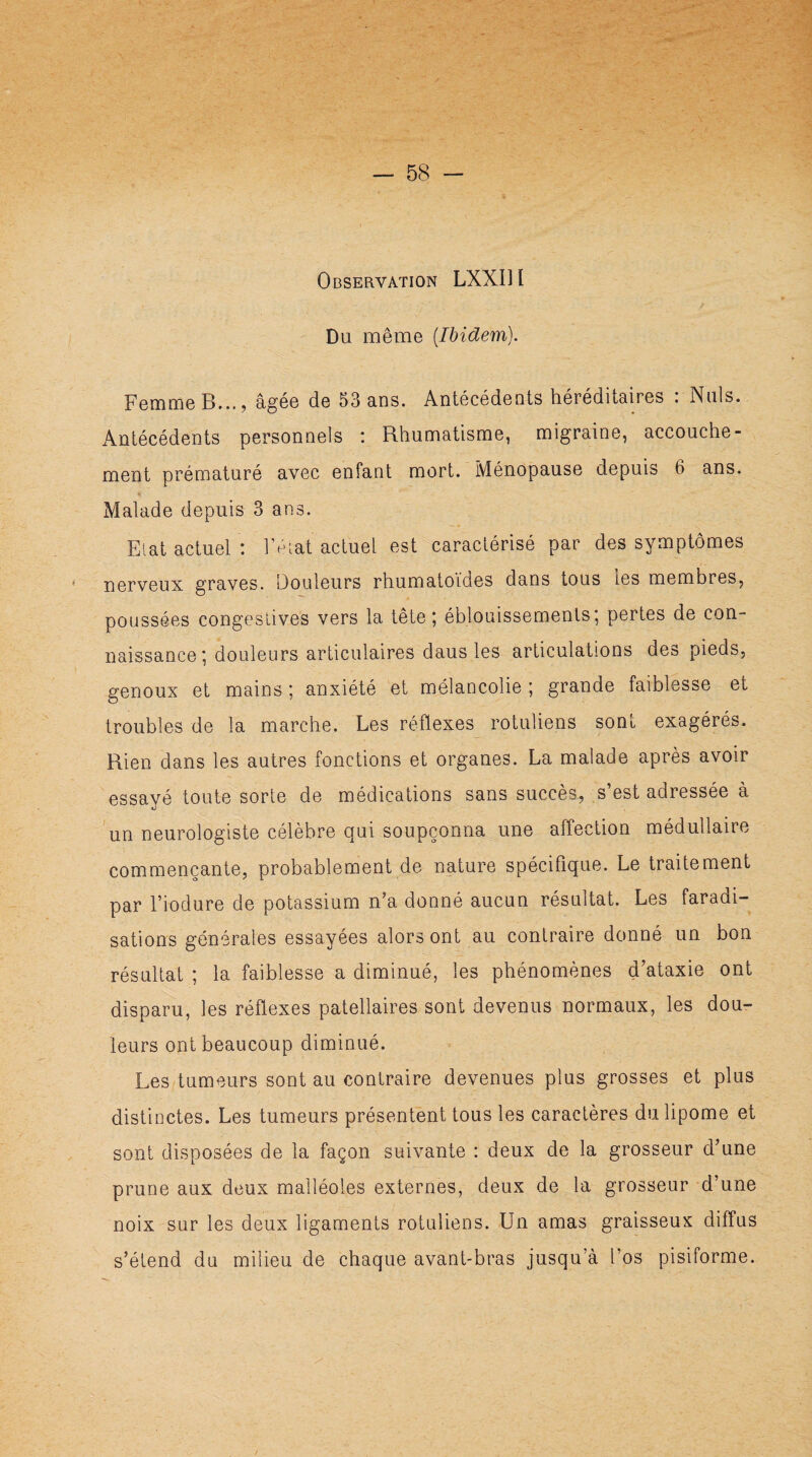 Observation LXXU I Du. même [Ibidem). Femme B..., âgée de 53 ans. Antécédents héréditaires : Nuis. Antécédents personnels : Rhumatisme, migraine, accouche¬ ment prématuré avec enfant mort. Ménopause depuis 6 ans. Malade depuis 3 ans. Etat actuel : l’état actuel est caractérisé par des symptômes nerveux graves. Douleurs rhumatoïdes dans tous les membres, poussées congestives vers la tête; éblouissements; pertes de con¬ naissance; douleurs articulaires daus les articulations des pieds, genoux et mains ; anxiété et mélancolie ; grande faiblesse et troubles de la marche. Les réflexes rotuliens som exagérés. Rien dans les autres fonctions et organes. La malade après avoir essavé toute sorte de médications sans succès^ s’est adressée à un neurologiste célèbre qui soupçonna une affection médullaire commençante, probablement de nature spécifique. Le traitement par l’iodure de potassium n’a donné aucun résultat. Les faradi¬ sations générales essayées alors ont au contraire donné un bon résultat ; la faiblesse a diminué, les phénomènes d’ataxie ont disparu, les réflexes patellaires sont devenus normaux, les dou¬ leurs ont beaucoup diminué. Les tumeurs sont au contraire devenues plus grosses et plus distinctes. Les tumeurs présentent tous les caractères du lipome et sont disposées de la façon suivante : deux de la grosseur d’une prune aux deux malléoles externes, deux de la grosseur d’une noix sur les deux ligaments rotuliens. Lin amas graisseux diffus s’étend du milieu de chaque avant-bras jusqu’à l’os pisiforme.