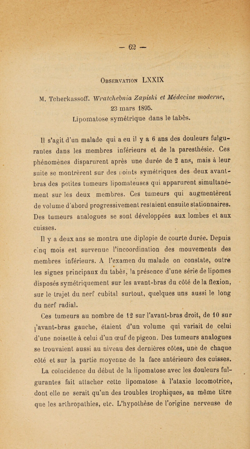 M. Tcherkassoff. Wratchebnia Zapiski et Médecine moderne, 23 mars 1895. Lipomatose symétrique dans le tabès. Il s’agit d’un malade qui a eu il y a 6 ans des douleurs fulgu¬ rantes dans les membres inférieurs et de la paresthésie. Ces phénomènes disparurent après une durée de 2 ans, mais à leur suite se montrèrent sur des i oints symétriques des deux avant- bras des petites tumeurs lipomateuses qui apparurent simultané¬ ment sur les deux membres. Ces tumeurs qui augmentèrent de volume d’abord progressivement restaient ensuite stationnaires. Des tumeurs analogues se sont développées aux lombes et aux cuisses. Il y a deux ans se montra une diplopie de courte durée. Depuis cinq mois est survenue l’incoordination des mouvements des i membres inférieurs. A l’examen du malade on constate, outre • ■' les signes principaux du tabès, la présence d’une série de lipomes disposés symétriquement sur les avant-bras du côté de la flexion, sur le trajet du nerf cubital surtout, quelques uns aussi le long du nerf radial. Ces tumeurs au nombre de 12 sur l’avant-bras droit, de 10 sur l’avant-bras gauche, étaient d’un volume qui variait de celui d’une noisette à celui d’un œuf de pigeon. Des tumeurs analogues se trouvaient aussi au niveau des dernières côtes, une de chaque côté et sur la partie moyenne de la face antérieure des cuisses. La coïncidence du début de la lipomatose avec les douleurs ful¬ ¬ gurantes fait attacher cette lipomatose à l’ataxie locomotrice, dont elle ne serait qu’un des troubles trophiques, au même titre que les arlhropathies, etc. L’hypothèse de l’origine nerveuse de