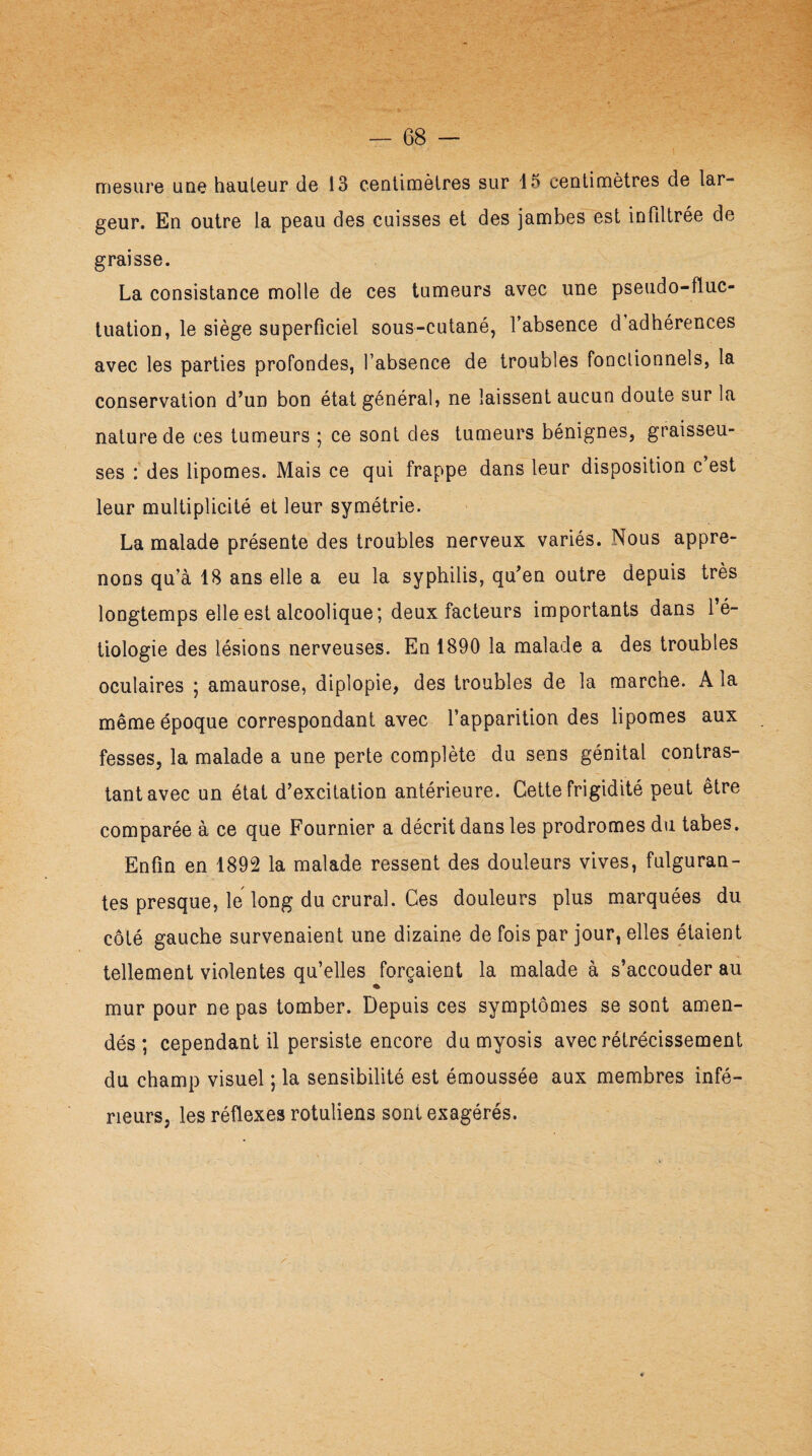 mesure une hauteur de 13 centimètres sur 13 centimètres de lar¬ geur. En outre la peau des cuisses et des jambes est infiltrée de graisse. La consistance molle de ces tumeurs avec une pseudo-fluc¬ tuation, le siège superficiel sous-cutané, l’absence d’adhérences avec les parties profondes, l’absence de troubles fonctionnels, la conservation d’un bon état général, ne laissent aucun doute sur la nature de ces tumeurs ; ce sont des tumeurs bénignes, graisseu¬ ses : des lipomes. Mais ce qui frappe dans leur disposition c est leur multiplicité et leur symétrie. La malade présente des troubles nerveux variés. Nous appre¬ nons qu’à 18 ans elle a eu la syphilis, qu’en outre depuis très longtemps elle est alcoolique; deux facteurs importants dans l’é¬ tiologie des lésions nerveuses. En 1890 la malade a des troubles oculaires ; amaurose, diplopie, des troubles de la marche. A la même époque correspondant avec l’apparition des lipomes aux fesses, la malade a une perte complète du sens génital contras¬ tant avec un état d’excitation antérieure. Cette frigidité peut être comparée à ce que Fournier a décrit dans les prodromes du tabes. Enfin en 1892 la malade ressent des douleurs vives, fulguran¬ tes presque, le long du crural. Ces douleurs plus marquées du côté gauche survenaient une dizaine de fois par jour, elles étaient tellement violentes qu’elles forçaient la malade à s’accouder au mur pour ne pas tomber. Depuis ces symptômes se sont amen¬ dés ; cependant il persiste encore du myosis avec rétrécissement du champ visuel ; la sensibilité est émoussée aux membres infé¬ rieurs, les réflexes rotuliens sont exagérés.