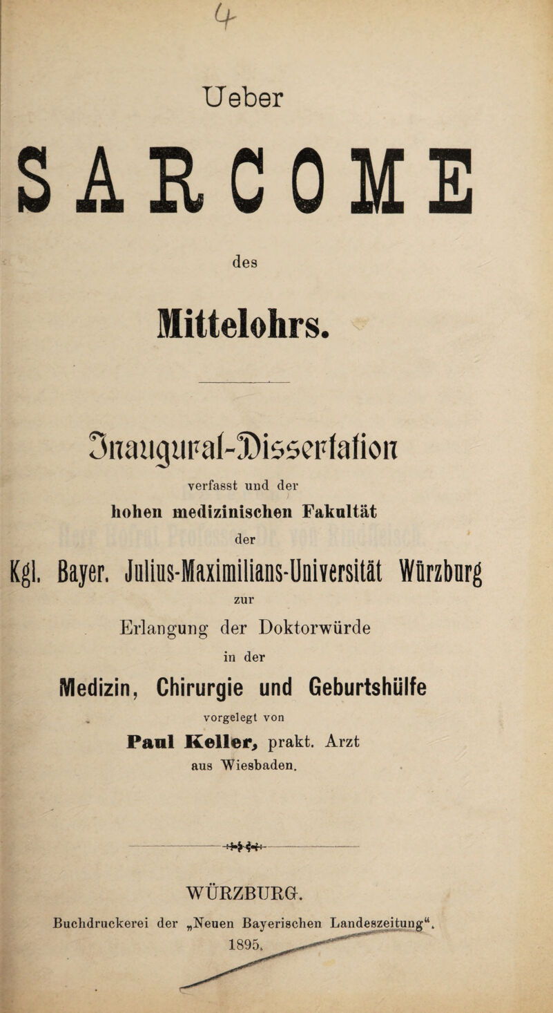 Ueber SARCOME des Mittelohrs. 3iiatigtipak!Dis5erfafion verfasst und der hohen medizinischen Fakultät der Kgl. Bayer. Jülius-Maximilians-Uniyersität Würzbnrg zur Erlangung der Doktorwürde in der Medizin, Chirurgie und Geburtshülfe vorgelegt von Paal Keller, prakt. Arzt aus Wiesbaden. ***** WÜRZBURGK Buclidruckerei der „Neuen Bayerischen Landeszeitung“.