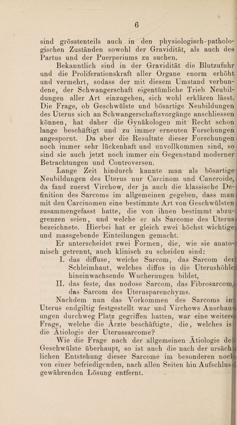 sind grösstenteils auch in den physiologisch-patholo¬ gischen Zuständen sowohl der Gravidität, als auch des Partus und der Puerperiums zu suchen. Bekanntlich sind in der Gravidität die Blutzufuhr und die Proliferationskraft aller Organe enorm erhöht und vermehrt, sodass der mit diesem Umstand verbun¬ dene, der Schwangerschaft eigentümliche Trieb Neubil¬ dungen aller Art einzugehen, sich wohl erklären lässt. Die Frage, ob Geschwülste und bösartige Neubildungen des Uterus sich an Schwangerschaftsvorgänge anschliessen können, hat daher die Gynäkologen mit Recht schon lange beschäftigt und zu immer erneuten Forschungen angespornt. Da aber die Resultate dieser Forschungen noch immer sehr lückenhaft und unvollkommen sind, so sind sie auch jetzt noch immer ein Gegenstand moderner Betrachtungen und Controversen. Lange Zeit hindurch kannte man als bösartige Neubildungen des Uterus nur Carcinom und Cancroide, da fand zuerst Yirchow, der ja auch die klassische De¬ finition des Sarcoms im allgemeinen gegeben, dass man mit den Carcinomen eine bestimmte Art von Geschwülsten zusammengefasst hatte, die von ihnen bestimmt abzu¬ grenzen seien, und welche er als Sarcome des Uterusi bezeichnete. Hierbei hat er gleich zwei höchst wichtige^ und massgebende Einteilungen gemacht. Er unterscheidet zwei Formen, die, wie sie anato-:f misch getrennt, auch klinisch zu scheiden sind: I. das diffuse, weiche Sarcom, das Sarcom der! Schleimhaut, welches diffus in die Uterushöhle hineinwachsende Wucherungen bildet, II. das feste, das nodose Sarcom, das Fibrosarcom, das Sarcom des Uterusparenchyms. Nachdem nun das Vorkommen des Sarcoms in:! Uterus endgiltig festgestellt war und Virchows Anschau-ü ungen durchweg Platz gegriffen hatten, war eine weitem Frage, welche die Arzte beschäftigte, die, welches ist die Ätiologie der Uterussarcome? Wie die Frage nach der allgemeinen Ätiologie dei| Geschwülste überhaupt, so ist auch die nach der ursächu liehen Entstehung dieser Sarcome im besonderen noch von einer befriedigenden, nach allen Seiten hin Aufschluss! gewährenden Lösung entfernt.