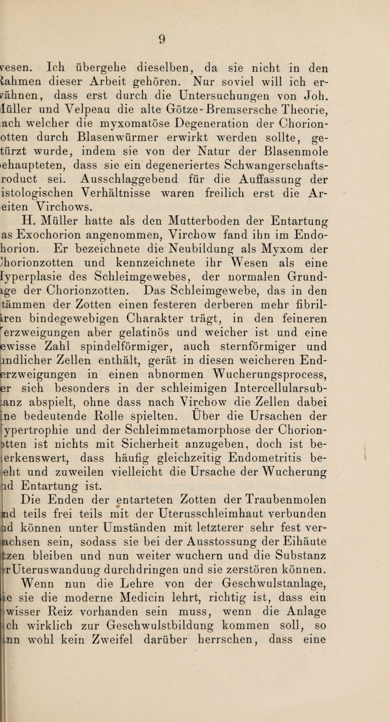 resen. Ich übergehe dieselben, da sie nicht in den lahmen dieser Arbeit gehören. Nur soviel will ich er¬ mähnen, dass erst durch die Untersuchungen von Joh. lüller und Velpeau die alte Götze-Bremsersche Theorie, ach welcher die myxomatöse Degeneration der Chorion- otten durch Blasenwürmer erwirkt werden sollte, ge- türzt wurde, indem sie von der Natur der Blasenmole iehaupteten, dass sie ein degeneriertes Schwangerschafts- roduct sei. Ausschlaggebend für die Auffassung der istologischen Verhältnisse waren freilich erst die Ar- eiten Virchows. H. Müller hatte als den Mutterboden der Entartung as Exochorion angenommen, Virchow fand ihn im Endo- horion. Er bezeichnete die Neubildung als Myxom der ^horionzotten und kennzeichnete ihr Wesen als eine lyperplasie des Schleimgewebes, der normalen Grund¬ ige der Chorionzotten. Das Schleimgewebe, das in den tämmen der Zotten einen festeren derberen mehr fibril- iren bindegewebigen Charakter trägt, in den feineren rerzweigungen aber gelatinös und weicher ist und eine ewisse Zahl spindelförmiger, auch sternförmiger und endlicher Zellen enthält, gerät in diesen weicheren End- erzweigungen in einen abnormen Wucherungsprocess, er sich besonders in der schleimigen Intercellularsub- :anz abspielt, ohne dass nach Virchow die Zellen dabei Lne bedeutende Rolle spielten. Uber die Ursachen der ypertrophie und der Schleimmetamorphose der Chorion- Dtten ist nichts mit Sicherheit anzugeben, doch ist be- .erkenswert, dass häufig gleichzeitig Endometritis be¬ eilt und zuweilen vielleicht die Ursache der Wucherung od Entartung ist. Die Enden der entarteten Zotten der Traubenmolen md teils frei teils mit der Uterusschleimhaut verbunden nd können unter Umständen mit letzterer sehr fest ver- lachsen sein, sodass sie bei der Ausstossung der Eihäute ttzen bleiben und nun weiter wuchern und die Substanz >;rUteruswandung durchdringen und sie zerstören können. Wenn nun die Lehre von der Geschwulstanlage, ue sie die moderne Medicin lehrt, richtig ist, dass ein wisser Reiz vorhanden sein muss, wenn die Anlage ch wirklich zur Geschwulstbildung kommen soll, so ,nn wohl kein Zweifel darüber herrschen, dass eine
