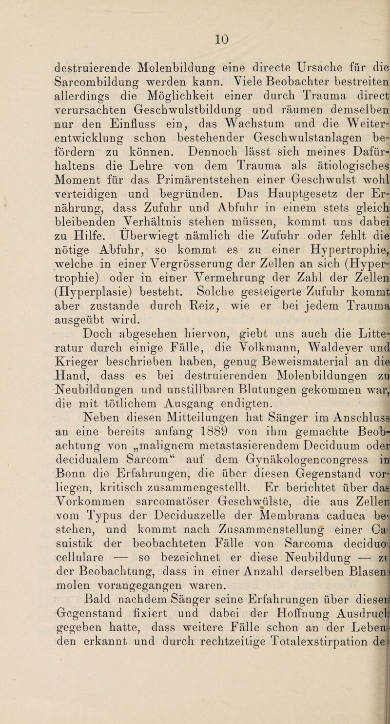 io destruierende Molenbildung eine directe Ursache für die Sarcombildung werden kann. Viele Beobachter bestreiten allerdings die Möglichkeit einer durch Trauma direct verursachten Geschwulstbildung und räumen demselben nur den Einfluss ein, das Wachstum und die Weiter¬ entwicklung schon bestehender Geschwulstanlagen be¬ fördern zu können. Dennoch lässt sich meines Dafür¬ haltens die Lehre von dem Trauma als ätiologisches Moment für das Primärentstehen einer Geschwulst wohl verteidigen und begründen. Das Hauptgesetz der Er¬ nährung, dass Zufuhr und Abfuhr in einem stets gleich bleibenden Verhältnis stehen müssen, kommt uns dabei zu Hilfe. Uberwiegt nämlich die Zufuhr oder fehlt die nötige Abfuhr, so kommt es zu einer Hypertrophie, welche in einer Vergrösserung der Zellen an sich (Hyper¬ trophie) oder in einer Vermehrung der Zahl der Zellen (Hyperplasie) besteht. Solche gesteigerte Zufuhr kommt aber zustande durch Reiz, wie er bei jedem Trauma ausgeübt wird. Doch abgesehen hiervon, giebt uns auch die Litte- ratur durch einige Fälle, die Volkmann, Waldeyer und Krieger beschrieben haben, genug Beweismaterial an die Hand, dass es bei destruierenden Molenbildungen zu Neubildungen und unstillbaren Blutungen gekommen war, die mit tätlichem Ausgang endigten. Neben diesen Mitteilungen hat Sänger im Anschluss an eine bereits anfang 1889 von ihm gemachte Beob¬ achtung von „malignem metastasierendem Deciduum oder decidualem Sarcom“ auf dem Gynäkologencongress in Bonn die Erfahrungen, die über diesen Gegenstand vor¬ liegen, kritisch zusammengestellt. Er berichtet über das Vorkommen sarcomatöser Geschwülste, die aus Zeller vom Typus der Deciduazelle der Membrana caduca be¬ stehen, und kommt nach Zusammenstellung einer Ca- suistik der beobachteten Fälle von Sarcoma deciduo. cellulare •— so bezeichnet er diese Neubildung — zi der Beobachtung, dass in einer Anzahl derselben Blasern molen vorangegangen waren. Bald nachdem Sänger seine Erfahrungen über diesen Gegenstand fixiert und dabei der Hoffnung Ausdruck gegeben hatte, dass weitere Fälle schon an der Leben¬ den erkannt und durch rechtzeitige Totalexstirpation de»