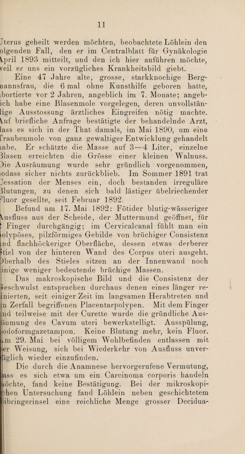 Jterus geheilt werden möchten, beobachtete Löhlein den olgenden Fall, den er im Centralblatt für Gynäkologie kpril 1893 mitteilt, und den ich hier anführen möchte, veil er uns ein vorzügliches Krankheitsbild giebt. Eine 47 Jahre alte, grosse, starkknochige Berg- nannsfrau, die 6 mal ohne Kunsthilfe geboren hatte, abortierte vor 2 Jahren, angeblich im 7. Monate; angeb- ich habe eine Blasenmole Vorgelegen, deren unvollstän- lige Ausstossung ärztliches Eingreifen nötig machte, kuf briefliche Anfrage bestätigte der behandelnde Arzt, lass es sich in der That damals, im Mai 1890, um eine rraubenmole von ganz gewaltiger Entwicklung gehandelt iabe. Er schätzte die Masse auf 3 — 4 Liter, einzelne Hasen erreichten die Grösse einer kleinen Walnuss. Oie Ausräumung wurde sehr gründlich vorgenommen, sodass sicher nichts zurückblieb. Im Sommer 1891 trat Jessation der Menses ein, doch bestanden irreguläre Hutungen, zu denen sich bald lästiger übelriechender fluor gesellte, seit Februar 1892. Befund am 17. Mai 1892: Fötider blutig-wässeriger Ausfluss aus der Scheide, der Muttermund geöffnet, für *, Finger durchgängig; im Cervicalcanal fühlt man ein ►olypöses, pilzförmiges Gebilde von brüchiger Consistenz md flachhöckeriger Oberfläche, dessen etwas derberer Itiel von der hinteren Wand des Corpus uteri ausgeht. Dberhalb des Stieles sitzen an der Innenwand noch inige weniger bedeutende brüchige Massen. Das makroskopische Bild und die Consistenz der Geschwulst entsprachen durchaus denen eines länger re- inierten, seit einiger Zeit im langsamen Herabtreten und tn Zerfall begriffenen Placentarpolypen. Mit dem Finger jnd teilweise mit der Curette wurde die gründliche Aus- tiumung des Cavum uteri bewerkstelligt. Ausspülung, odoformgazetampon. Keine Blutung mehr, kein Fluor. s.m 29. Mai bei völligem Wohlbefinden entlassen mit er Weisung, sich bei Wiederkehr von Ausfluss unver- tiglich wieder einzufinden. Die durch die Anamnese hervorgerufene Vermutung, jass es sich etwa um ein Carcinoma corporis handeln nochte, fand keine Bestätigung. Bei der mikroskopi¬ schen Untersuchung fand Löhlein neben geschichtetem iibringerinsel eine reichliche Menge grosser Decidua-