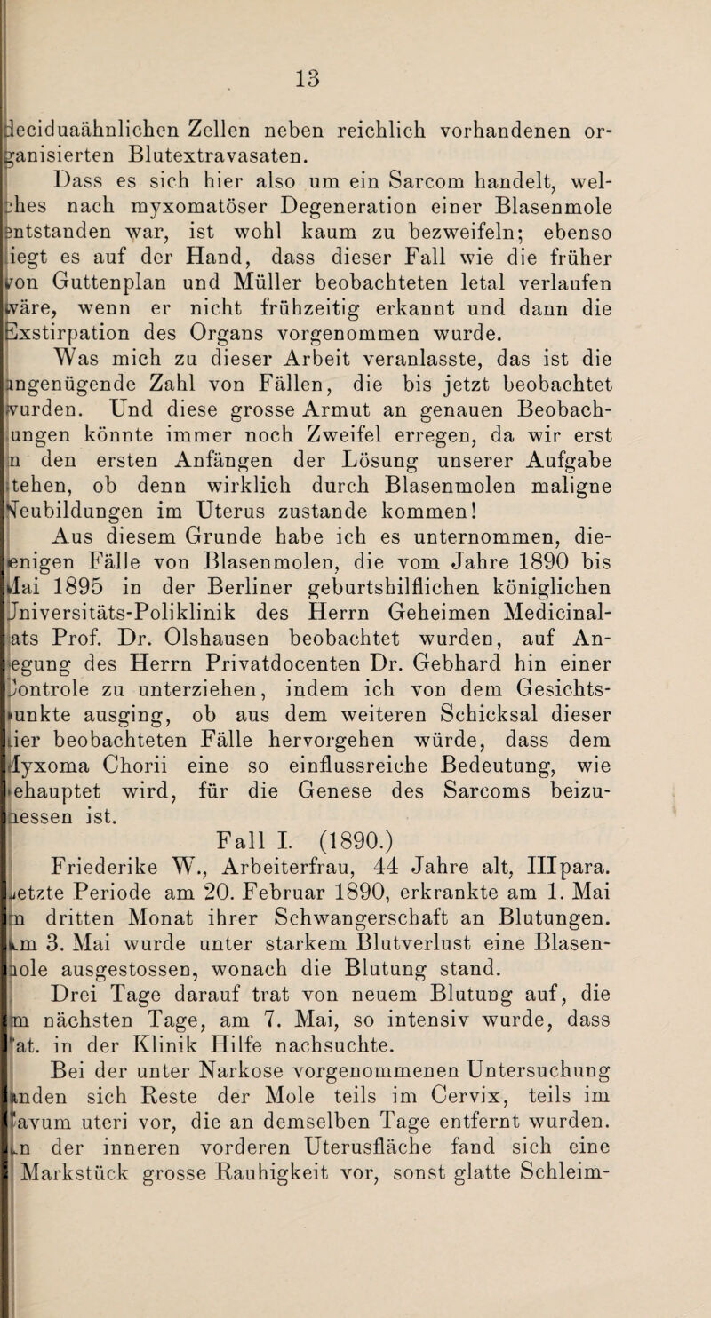 deciduaähnlichen Zellen neben reichlich vorhandenen or¬ ganisierten Blutextravasaten. Dass es sich hier also um ein Sarcom handelt, wel¬ ches nach myxomatöser Degeneration einer Blasenmole entstanden war, ist wohl kaum zu bezweifeln; ebenso iegt es auf der Hand, dass dieser Fall wie die früher tfon Guttenplan und Müller beobachteten letal verlaufen tväre, wenn er nicht frühzeitig erkannt und dann die Exstirpation des Organs vorgenommen wurde. Was mich zu dieser Arbeit veranlasste, das ist die ingenügende Zahl von Fällen, die bis jetzt beobachtet wurden. Und diese grosse Armut an genauen Beobach¬ ungen könnte immer noch Zweifel erregen, da wir erst n den ersten Anfängen der Lösung unserer Aufgabe -tehen, ob denn wirklich durch Blasenmolen maligne Neubildungen im Uterus zustande kommen! Aus diesem Grunde habe ich es unternommen, die- enigen FälJe von Blasenmolen, die vom Jahre 1890 bis ilai 1895 in der Berliner geburtshilflichen königlichen Jniversitäts-Poliklinik des Herrn Geheimen Medicinal- ats Prof. Dr. Olshausen beobachtet wurden, auf An¬ legung des Herrn Privatdocenten Dr. Gebhard hin einer Jontrole zu unterziehen, indem ich von dem Gesichts¬ funkte ausging, ob aus dem weiteren Schicksal dieser der beobachteten Fälle hervorgehen würde, dass dem dyxoma Chorii eine so einflussreiche Bedeutung, wie behauptet wird, für die Genese des Sarcoms beizu- aessen ist. Fall I. (1890.) Friederike W., Arbeiterfrau, 44 Jahre alt, IHpara. jetzte Periode am 20. Februar 1890, erkrankte am 1. Mai p dritten Monat ihrer Schwangerschaft an Blutungen. k.m 3. Mai wurde unter starkem Blutverlust eine Blasen- nole ausgestossen, wonach die Blutung stand. Drei Tage darauf trat von neuem Blutung auf, die im nächsten Tage, am 7. Mai, so intensiv wurde, dass ■at. in der Klinik Hilfe nachsuchte. Bei der unter Narkose vorgenommenen Untersuchung »tnden sich Reste der Mole teils im Cervix, teils im !avum uteri vor, die an demselben Tage entfernt wurden. t.n der inneren vorderen Uterusfläche fand sich eine Markstück grosse Rauhigkeit vor, sonst glatte Schleim-