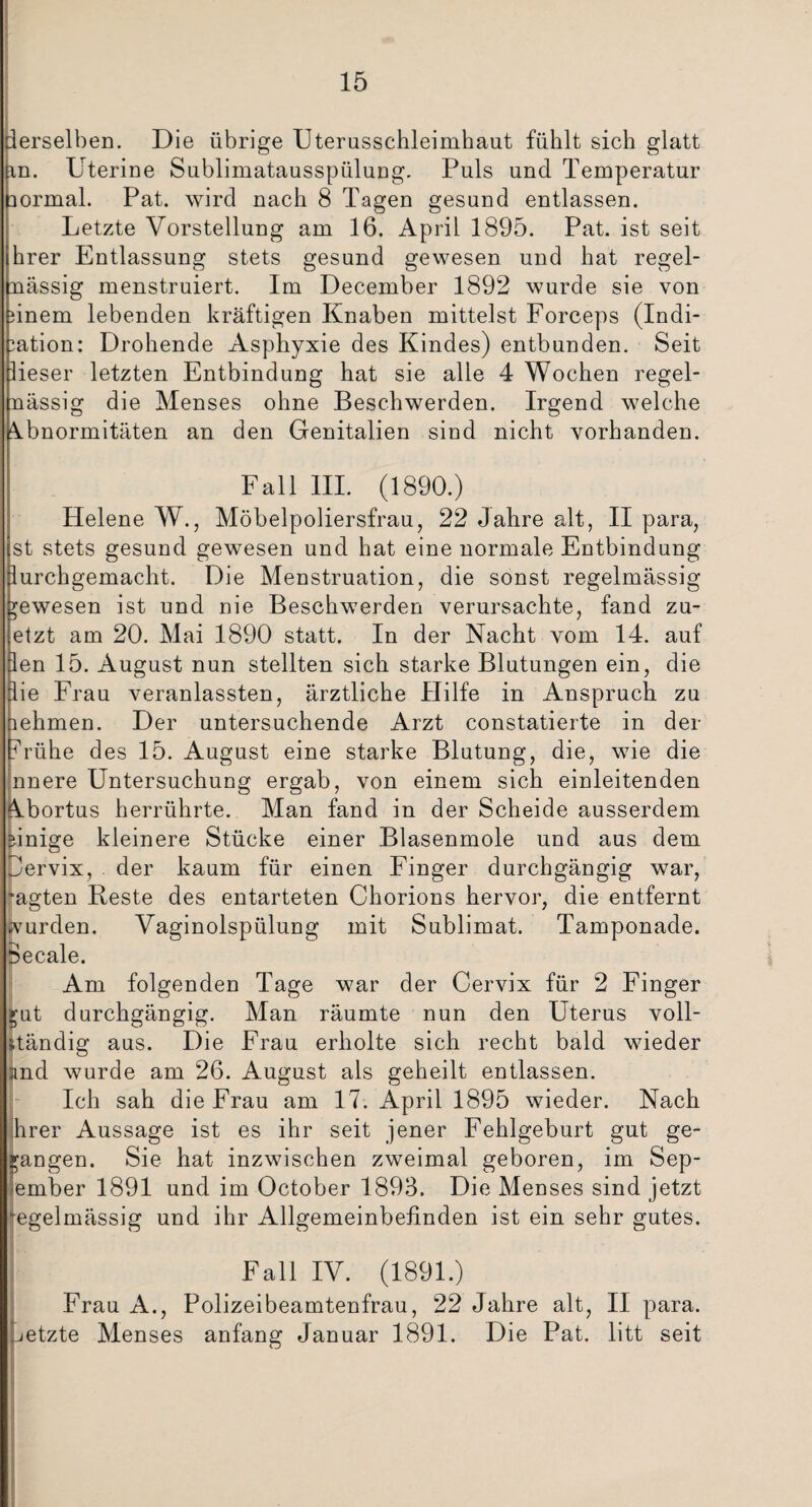 derselben. Die übrige Uterusschleimhaut fühlt sich glatt in. Uterine Sublimatausspülung. Puls und Temperatur normal. Pat. wird nach 8 Tagen gesund entlassen. Letzte Vorstellung am 16. April 1895. Pat. ist seit hrer Entlassung stets gesund gewesen und hat regel¬ mässig menstruiert. Im December 1892 wurde sie von nnem lebenden kräftigen Knaben mittelst Forceps (Indi¬ kation: Drohende Asphyxie des Kindes) entbunden. Seit lieser letzten Entbindung hat sie alle 4 Wochen regel¬ mässig die Menses ohne Beschwerden. Irgend welche Abnormitäten an den Genitalien sind nicht vorhanden. Fall III. (1890.) Helene W., Möbelpoliersfrau, 22 Jahre alt, II para, st stets gesund gewesen und hat eine normale Entbindung purchgemacht. Die Menstruation, die sonst regelmässig gewesen ist und nie Beschwerden verursachte, fand zu- etzt am 20. Mai 1890 statt. In der Nacht vom 14. auf len 15. August nun stellten sich starke Blutungen ein, die Sie Frau veranlassten, ärztliche Hilfe in Anspruch zu iehmen. Der untersuchende Arzt constatierte in der frühe des 15. August eine starke Blutung, die, wie die nnere Untersuchung ergab, von einem sich einleitenden Abortus herrührte. Man fand in der Scheide ausserdem einige kleinere Stücke einer Blasenmole und aus dem pervix, der kaum für einen Finger durchgängig war, •agten Beste des entarteten Chorions hervor, die entfernt svurden. Vaginolspülung mit Sublimat. Tamponade. 8ecale. Am folgenden Tage war der Cervix für 2 Finger 511t durchgängig. Man räumte nun den Uterus voll¬ ständig aus. Die Frau erholte sich recht bald wieder und wurde am 26. August als geheilt entlassen. Ich sah die Frau am 17. April 1895 wieder. Nach hrer Aussage ist es ihr seit jener Fehlgeburt gut ge- Igangen. Sie hat inzwischen zweimal geboren, im Sep- ember 1891 und im October 1893. Die Menses sind jetzt ‘egelmässig und ihr Allgemeinbefinden ist ein sehr gutes. Fall IV. (1891.) Frau A., Polizeibeamtenfrau, 22 Jahre alt, II para. jetzte Menses anfang Januar 1891. Die Pat. litt seit