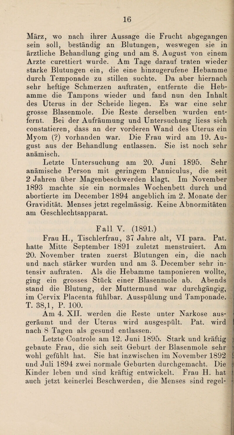 März, wo nach ihrer Aussage die Frucht abgegangen sein soll, beständig an Blutungen, weswegen sie in ärztliche Behandlung ging und am 8. August von einem Arzte curettiert wurde. Am Tage darauf traten wieder starke Blutungen ein, die eine hinzugerufene Hebamme durch Temponade zu stillen suchte. Da aber hiernach sehr heftige Schmerzen auftraten, entfernte die Heb¬ amme die Tampons wieder und fand nun den Inhalt des Uterus in der Scheide liegen. Es war eine sehr grosse Blasenmole. Die Reste derselben wurden ent¬ fernt. Bei der Aufräumung und Untersuchung liess sich constatieren, dass an der vorderen Wand des Uterus ein Myom (?) vorhanden war. Die Frau wird am 19. Au¬ gust aus der Behandlung entlassen. Sie ist noch sehr anämisch. Letzte Untersuchung am 20. Juni 1895. Sehr anämische Person mit geringem Panniculus, die seit 2 Jahren über Magenbeschwerden klagt. Im November 1893 machte sie ein normales Wochenbett durch und abortierte im December 1894 angeblich im 2. Monate der Gravidität. Menses jetzt regelmässig. Keine Abnormitäten am Geschlechtsapparat. Fall V. (1891.) Frau H., Tischlerfrau, 37 Jahre alt, VI para. Pat. hatte Mitte September 1891 zuletzt menstruiert. Am 20. November traten zuerst Blutungen ein, die nach und nach stärker wurden und am 3. December sehr in¬ tensiv auftraten. Als die Hebamme tamponieren wollte, ging ein grosses Stück einer Blasenmole ab. Abends stand die Blutung, der Muttermund war durchgängig, im Cervix Placenta fühlbar. Ausspülung und Tamponade. , T. 38,1, P. 100. I Am 4. XII. werden die Reste unter Narkose aus- * geräumt und der Uterus wird ausgespült. Pat. wird I nach 8 Tagen als gesund entlassen. Letzte Controle am 12. Juni 1895. Stark und kräftig « gebaute Frau, die sich seit Geburt der Blasenmole sehr I wohl gefühlt hat. Sie hat inzwischen im November 1892 1 und Juli 1894 zwei normale Geburten durchgemacht. Die ji Kinder leben und sind kräftig entwickelt. Frau H. hat ! auch jetzt keinerlei Beschwerden, die Menses sind regel- |