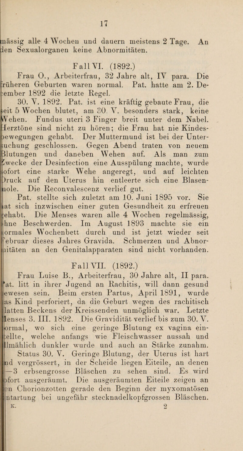 massig alle 4 Wochen und dauern meistens 2 Tage. An len Sexualorsjanen keine Abnormitäten. Fall VI. (1892.) Frau 0., Arbeiterfrau, 32 Jahre alt, IV para. Die höheren Geburten waren normal. Pat. hatte am 2. De¬ zember 1892 die letzte Regel. 30. V. 1892. Pat. ist eine kräftig gebaute Frau, die ieit 5 Wochen blutet, am 30. V. besonders stark, keine Vehen. Fundus uteri 3 Finger breit unter dem Nabel. Terztöne sind nicht zu hören; die Frau hat nie Kindes- )ewegungen gehabt. Der Muttermund ist bei der Unter¬ suchung geschlossen. Gegen Abend traten von neuem Hutungen und daneben Wehen auf. Als man zum Zwecke der Desinfection eine Ausspülung machte, wurde ofort eine starke Wehe angeregt, und auf leichten )ruck auf den Uterus hin entleerte sich eine Blasen- ciole. Die Reconvalescenz verlief gut. Pat. stellte sich zuletzt am 10. Juni 1895 vor. Sie at sich inzwischen einer guten Gesundheit zu erfreuen ;ehabt. Die Menses waren alle 4 Wochen regelmässig, Ihne Beschwerden. Im August 1893 machte sie ein lormales WWchenbett durch und ist jetzt wieder seit Februar dieses Jahres Gravida. Schmerzen und Abnor- nitäten an den Genitalapparaten sind nicht vorhanden. Fall VII. (1892.) Frau Luise B., Arbeiterfrau, 30 Jahre alt, II para. *at. litt in ihrer Jugend an Rachitis, will dann gesund ewesen sein. Beim ersten Partus, April 1891, wurde jas Kind perforiert, da die Geburt wegen des rachitisch latten Beckens der Kreissenden unmöglich war. Letzte lenses 3. III. 1892. Die Gravidität verlief bis zum 30. V. ormal, wo sich eine geringe Blutung ex vagina ein- fcellte, welche anfangs wie Fleischwasser aussah und Umählich dunkler wurde und auch an Stärke zunahm. Status 30. V. Geringe Blutung, der Uterus ist hart nd vergrössert, in der Scheide liegen Eiteile, an denen — 3 erbsengrosse Bläschen zu sehen sind. Es wird fort ausgeräumt. Die ausgeräumten Eiteile zeigen an n Chorionzotten gerade den Beginn der myxomatösen ntartung bei ungefähr stecknadelkopfgrossen Bläschen. k. 2