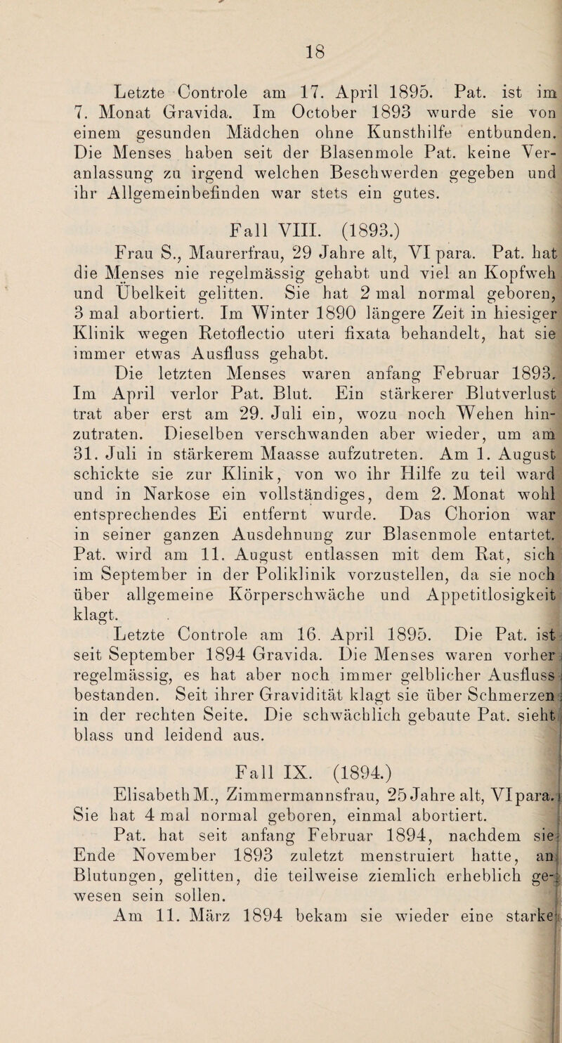 Letzte Controle am 17. April 1895. Pat. ist im 7. Monat Gravida. Im October 1893 wurde sie von einem gesunden Mädchen ohne Kunsthilfe entbunden. Die Menses haben seit der Blasenmole Pat. keine Ver¬ anlassung zu irgend welchen Beschwerden gegeben und ihr Allgemeinbefinden war stets ein gutes. Fall VIII. (1893.) Frau S., Maurerfrau, 29 Jahre alt, VI para. Pat. hat die Menses nie regelmässig gehabt und viel an Kopfweh und Übelkeit gelitten. Sie hat 2 mal normal geboren, 3 mal abortiert. Im Winter 1890 längere Zeit in hiesiger Klinik wegen Retoflectio uteri fixata behandelt, hat sie immer etwas Ausfluss gehabt. Die letzten Menses waren anfang Februar 1893. Im April verlor Pat. Blut. Ein stärkerer Blutverlust trat aber erst am 29. Juli ein, wozu noch Wehen hin¬ zutraten. Dieselben verschwanden aber wieder, um am 31. Juli in stärkerem Maasse aufzutreten. Am 1. August schickte sie zur Klinik, von wo ihr Hilfe zu teil ward und in Narkose ein vollständiges, dem 2. Monat wohl entsprechendes Ei entfernt wurde. Das Chorion war in seiner ganzen Ausdehnung zur Blasenmole entartet. Pat. wird am 11. August entlassen mit dem Rat, sich im September in der Poliklinik vorzustellen, da sie noch über allgemeine Körperschwäche und Appetitlosigkeit klagt. Letzte Controle am 16. April 1895. Die Pat. ist seit September 1894 Gravida. Die Menses waren vorher regelmässig, es hat aber noch immer gelblicher Ausfluss ; bestanden. Seit ihrer Gravidität klagt sie über Schmerzen ; in der rechten Seite. Die schwächlich gebaute Pat. sieht blass und leidend aus. Fall IX. (1894.) j ElisabethM., Zimmermannsfrau, 25 Jahre alt, VIpara.i Sie hat 4 mal normal geboren, einmal abortiert. Pat. hat seit anfang Februar 1894, nachdem sie- Ende November 1893 zuletzt menstruiert hatte, an Blutungen, gelitten, die teilweise ziemlich erheblich ge-; wesen sein sollen. Am 11. März 1894 bekam sie wieder eine starke'