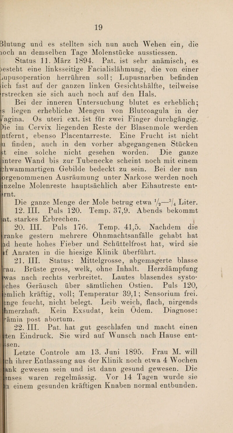 Blutung und es stellten sich nun auch Wehen ein, die loch an demselben Tage Molenstticke ausstiessen. Status 11. März 1894. Pat. ist sehr anämisch, es )esteht eine linksseitige Facialislähmung, die von einer mpusoperation herrühren soll; Lupusnarben befinden ich fast auf der ganzen linken Gesichtshälfte, teilweise rstrecken sie sich auch noch auf den Hals. Bei der inneren Untersuchung blutet es erheblich; s liegen erhebliche Mengen von Blutcoagula in der bigina. Os uteri ext. ist für zwei Finger durchgängig. )ie im Cervix liegenden Reste der Blasenmole werden o ntfernt, ebenso Placentarreste. Eine Frucht ist nicht u finden, auch in den vorher abgegangenen Stücken it eine solche nicht gesehen worden. Die ganze fintere Wand bis zur Tubenecke scheint noch mit einem ihwammartigen Gebilde bedeckt zu sein. Bei der nun orgenommenen Ausräumung unter Narkose werden noch nzelne Molenreste hauptsächlich aber Eihautreste ent- rnt. Die ganze Menge der Mole betrug etwa %—3/4 Liter. 12. III. Puls 120. Temp. 37,9. Abends bekommt at. starkes Erbrechen. 20. III. Puls 176. Temp. 41,5. Nachdem die Iranke gestern mehrere Ohnmachtsanfälle gehabt hat ad heute hohes Fieber und Schüttelfrost hat, wird sie if Anraten in die hiesige Klinik überführt. 21. III. Status: Mittelgrosse, abgemagerte blasse rau. Brüste gross, welk, ohne Inhalt. Herzdämpfung •was nach rechts verbreitet. Lautes blasendes systo- ;ches Geräusch über sämtlichen Ostien. Puls 120, ernlich kräftig, voll; Temperatur 39,1; Sensorium frei, inge feucht, nicht belegt. Leib weich, flach, nirgends hmerzhaft. Kein Exsudat, kein Odem. Diagnose: Irämia post abortum. 22. III. Pat. hat gut geschlafen und macht einen iten Eindruck. Sie wird auf Wunsch nach Hause ent- ssen. Letzte Controle am 13. Juni 1895. Frau M. will eh ihrer Entlassung aus der Klinik noch etwa 4 Wochen ank gewesen sein und ist dann gesund gewesen. Die mses waren regelmässig. Vor 14 Tagen wurde sie p. einem gesunden kräftigen Knaben normal entbunden.
