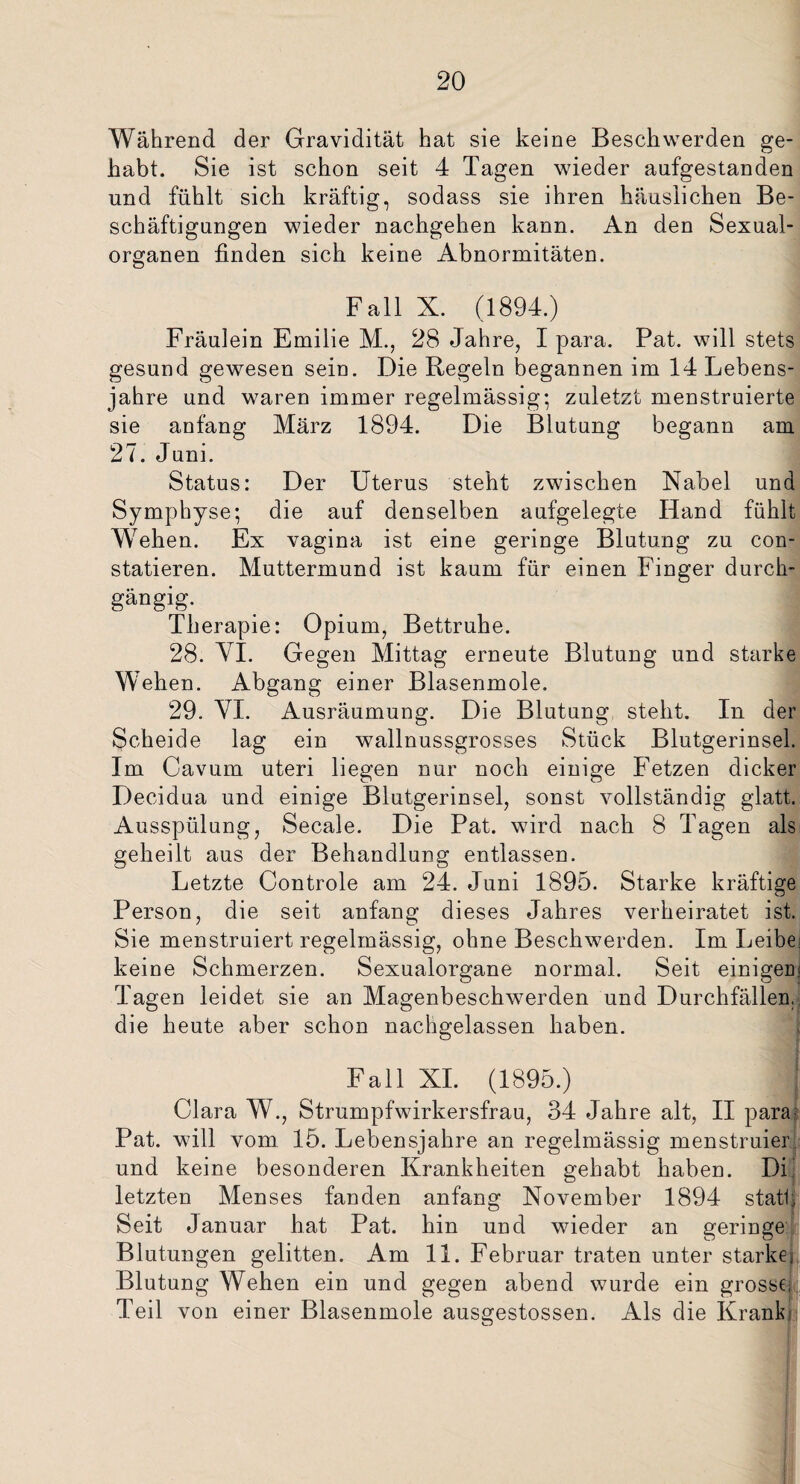 Während der Gravidität hat sie keine Beschwerden ge¬ habt. Sie ist schon seit 4 Tagen wieder aufgestanden und fühlt sich kräftig, sodass sie ihren häuslichen Be¬ schäftigungen wieder nachgehen kann. An den Sexual¬ organen finden sich keine Abnormitäten. Fall X. (1894.) Fräulein Emilie M., 28 Jahre, I para. Pat. will stets gesund gewesen sein. Die Regeln begannen im 14 Lebens¬ jahre und waren immer regelmässig; zuletzt menstruierte sie anfang März 1894. Die Blutung begann am 27. Juni. Status: Der Uterus steht zwischen Nabel und Symphyse; die auf denselben aufgelegte Hand fühlt Wehen. Ex vagina ist eine geringe Blutung zu con- statieren. Muttermund ist kaum für einen Finger durch¬ gängig. _ I Therapie: Opium, Bettruhe. 28. VI. Gegen Mittag erneute Blutung und starke Wehen. Abgang einer Blasenmole. 29. VI. Ausräumung. Die Blutung steht. In der Scheide lag ein wallnussgrosses Stück Blutgerinsel. Im Cavum uteri liegen nur noch einige Fetzen dicker Decidua und einige Blutgerinsel, sonst vollständig glatt. Ausspülung, Secale. Die Pat. wird nach 8 Tagen als geheilt aus der Behandlung entlassen. Letzte Controle am 24. Juni 1895. Starke kräftige Person, die seit anfang dieses Jahres verheiratet ist. Sie menstruiert regelmässig, ohne Beschwerden. Im Leibei keine Schmerzen. Sexualorgane normal. Seit einigem Tagen leidet sie an Magenbeschwerden und Durchfällen,, die heute aber schon nachgelassen haben. Fall XI. (1895.) j Clara W., Strumpfwirkersfrau, 34 Jahre alt, II para? Pat. will vom 15. Lebensjahre an regelmässig menstruier und keine besonderen Krankheiten gehabt haben. Di letzten Menses fanden anfang November 1894 statl, Seit Januar hat Pat. hin und wieder an geringe Blutungen gelitten. Am 11. Februar traten unter starke; Blutung Wehen ein und gegen abend wurde ein grosse, Teil von einer Blasenmole ausgestossen. Als die Krank;