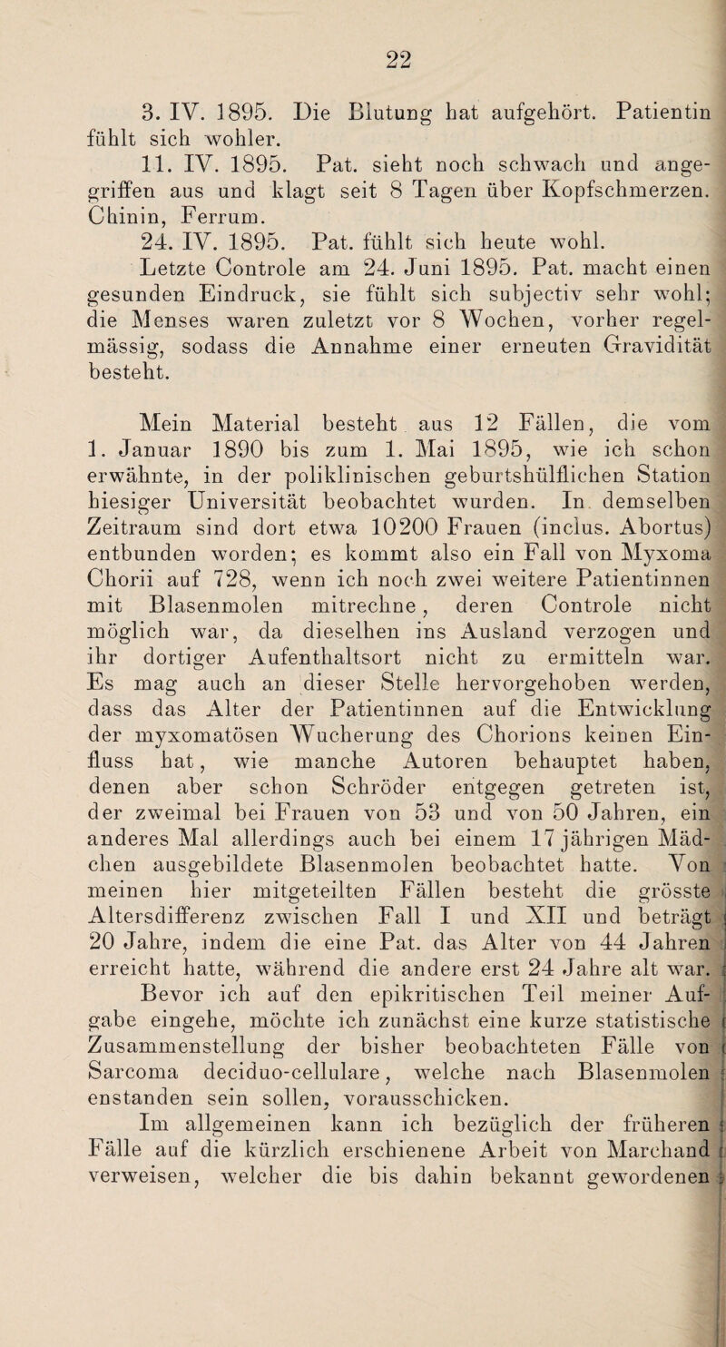 3. IV. 1895. Die Blutung bat aufgehört. Patientin fühlt sich wohler. 11. IV. 1895. Pat. sieht noch schwach und ange¬ griffen aus und klagt seit 8 Tagen über Kopfschmerzen. Chinin, Ferrum. 24. IV. 1895. Pat. fühlt sich heute wohl. Letzte Controle am 24. Juni 1895. Pat. macht einen gesunden Eindruck, sie fühlt sich subjectiv sehr wohl; die Menses waren zuletzt vor 8 Wochen, vorher regel¬ mässig, sodass die Annahme einer erneuten Gravidität besteht. Mein Material besteht aus 12 Fällen, die vom 1. Januar 1890 bis zum 1. Mai 1895, wie ich schon erwähnte, in der poliklinischen geburtshülffiehen Station hiesiger Universität beobachtet wurden. In demselben Zeitraum sind dort etwa 10200 Frauen (inclus. Abortus) entbunden worden; es kommt also ein Fall von Myxoma Ckorii auf 728, wenn ich noch zwei weitere Patientinnen mit Blasenmolen mitrechne, deren Controle nicht möglich war, da dieselhen ins Ausland verzogen und ihr dortiger Aufenthaltsort nicht zu ermitteln war. Es mag auch an dieser Stelle hervorgehoben werden, dass das Alter der Patientinnen auf die Entwicklung der myxomatösen Wucherung des Chorions keinen Ein¬ fluss hat, wie manche Autoren behauptet haben, denen aber schon Schröder entgegen getreten ist, der zweimal bei Frauen von 53 und von 50 Jahren, ein anderes Mal allerdings auch bei einem 17 jährigen Mäd¬ chen ausgebildete Blasenmolen beobachtet hatte. Von meinen hier mitgeteilten Fällen besteht die grösste : Altersdifferenz zwischen Fall I und XII und beträgt j 20 Jahre, indem die eine Pat. das Alter von 44 Jahren erreicht hatte, während die andere erst 24 Jahre alt war. f Bevor ich auf den epikritischen Teil meiner Auf¬ gabe eingehe, möchte ich zunächst eine kurze statistische i Zusammenstellung der bisher beobachteten Fälle von c Sarcoma deciduo-cellulare, welche nach Blasenmolen f enstanden sein sollen, vorausschicken. Im allgemeinen kann ich bezüglich der früheren ? Fälle auf die kürzlich erschienene Arbeit von Marchand i verweisen, welcher die bis dahin bekannt gewordenen -