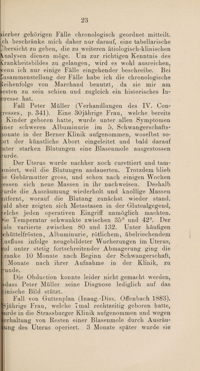 lierher gehörigen Fälle chronologisch geordnet mitteilt, ch beschränke mich daher nur darauf, eine tabellarische Übersicht zu geben, die zu weiteren ätiologisch-klinischen Analysen dienen möge. Um zur richtigen Kenntnis des shankheitsbildes zu gelangen, wird es wohl ausreichen, enn ich nur einige Fälle eingehender beschreibe. Bei Zusammenstellung der Fälle habe ich die chronologische Reihenfolge von Marchand benutzt, da sie mir am esten zu sein schien und zugleich ein historisches In¬ gresse hat. Fall Peter Müller (Verhandlungen des IV. Con- resses, p. 341). Eine 30jährige Frau, welche bereits Kinder geboren hatte, wurde unter allen Symptomen iner schweren Albuminurie im 5. Schwangerschafts- lonate in der Berner Klinik aufgenommen, woselbst so- Drt der künstliche Abort eingeleitet und bald darauf nter starken Blutungen eine Blasenmole ausgestossen urde. Der Uterus wurde nachher noch curettiert und tam- oniert, weil die Blutungen andauerten. Trotzdem blieb ie Gebärmutter gross, und schon nach einigen Wochen essen sich neue Massen in ihr nachweisen. Deshalb urde die Ausräumung wiederholt und knollige Massen ntfernt, worauf die Blutung zunächst wieder stand, ald aber zeigten sich Metastasen in der Glutealgegend, welche jeden operativen Eingriff unmöglich machten, ie Temperatur schwankte zwischen 35° und 42°. Der uls variierte zwischen 80 und 132. Unter häufigen chüttelfrösten, Albuminurie, rötlichem, übelriechendem .usfluss infolge neugebildeter Wucherungen im Uterus, nd unter stetig fortschreitender Abmagerung ging die ranke 10 Monate nach Beginn der Schwangerschaft, Monate nach ihrer Aufnahme in der Klinik, zu ■unde. Die Obduction konnte leider nicht gemacht werden, dass Peter Müller seine Diagnose lediglich auf das inische Bild stützt. Fall von Guttenplan (Inaug.-Diss. Offenbach 1883). 0jährige Frau, welche 7mal rechtzeitig geboren hatte, rde in die Strassburger Klinik aufgenommen und wegen rhaltung von Resten einer Blasenmole durch Ausräu- ung des Uterus operiert. 3 Monate später wurde sie