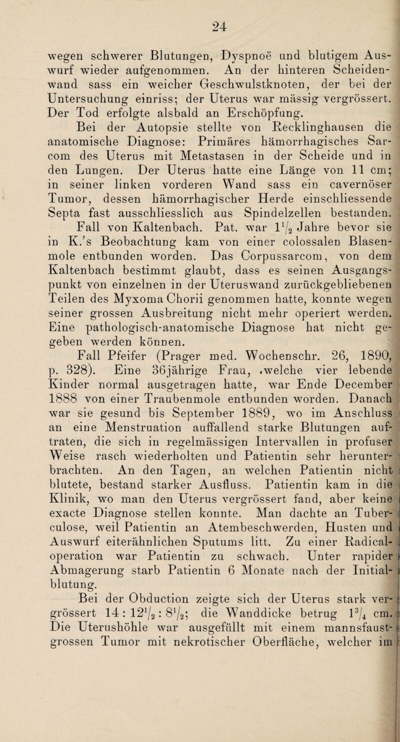 wegen schwerer Blutungen, Dyspnoe und blutigem Aus¬ wurf wieder aufgenommen. An der hinteren Scheiden¬ wand sass ein weicher Geschwulstknoten, der bei der Untersuchung einriss; der Uterus wTar massig vergrössert. Der Tod erfolgte alsbald an Erschöpfung. Bei der Autopsie stellte von Recklinghausen die anatomische Diagnose: Primäres hämorrhagisches Sar- com des Uterus mit Metastasen in der Scheide und in den Lungen. Der Uterus hatte eine Länge von 11 cm; in seiner linken vorderen Wand sass ein cavernöser Tumor, dessen hämorrhagischer Herde einschliessende Septa fast ausschliesslich aus Spindelzellen bestanden. Fall von Kaltenbach. Pat. war U/2 Jahre bevor sie in K.’s Beobachtung kam von einer colossalen. Blasen¬ mole entbunden worden. Das Corpussarcom, von dem Kaltenbach bestimmt glaubt, dass es seinen Ausgangs¬ punkt von einzelnen in der Uteruswand zurückgebliebenen Teilen des Myxoma Chorii genommen hatte, konnte wegen seiner grossen Ausbreitung nicht mehr operiert werden. Eine pathologisch-anatomische Diagnose hat nicht ge¬ geben werden können. Fall Pfeifer (Prager med. Wochenschr. 26, 1890, p. 328). Eine 36jährige Frau, .welche vier lebende Kinder normal ausgetragen hatte, war Ende December 1888 von einer Traubenmole entbunden worden. Danach war sie gesund bis September 1889, wo im Anschluss an eine Menstruation auffallend starke Blutungen auf¬ traten, die sich in regelmässigen Intervallen in profuser Weise rasch wiederholten und Patientin sehr herunter¬ brachten. An den Tagen, an welchen Patientin nicht blutete, bestand starker Ausfluss. Patientin kam in die i Klinik, wo man den Uterus vergrössert fand, aber keine i exacte Diagnose stellen konnte. Man dachte an Tuber- culose, weil Patientin an Atembeschwerden, Husten und t Auswurf eiterähnlichen Sputums litt. Zu einer Radical- u Operation war Patientin zu schwach. Unter rapider i Abmagerung starb Patientin 6 Monate nach der Initial¬ blutung. Bei der Obduction zeigte sich der Uterus stark ver- j- grössert 14 : 121/2: die Wanddicke betrug l3/4 cm.? Die Uterushöhle war ausgefüllt mit einem mannsfaust- ? grossen Tumor mit nekrotischer Oberfläche, welcher im j