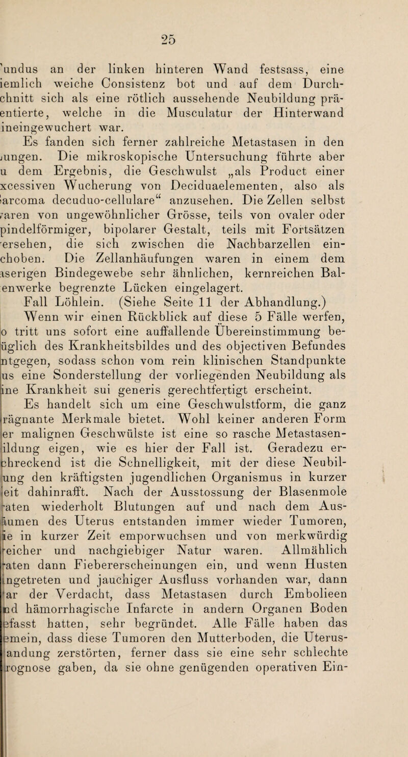'undus an der linken hinteren Wand festsass, eine iemlich weiche Consistenz bot und auf dem Durcli- chnitt sich als eine rötlich aussehende Neubildung prä- entierte, welche in die Musculatur der Hinterwand ineingewuchert war. Es fanden sich ferner zahlreiche Metastasen in den jungen. Die mikroskopische Untersuchung führte aber u dem Ergebnis, die Geschwulst „als Product einer xcessiven Wucherung von Deciduaelementen, also als Sarcoma decuduo-celiulare“ anzusehen. Die Zellen selbst ?aren von ungewöhnlicher Grösse, teils von ovaler oder pindelförmiger, bipolarer Gestalt, teils mit Fortsätzen 'ersehen, die sich zwischen die Nachbarzellen ein- choben. Die Zellanhäufungen waren in einem dem aserigen Bindegewebe sehr ähnlichen, kernreichen Bai¬ enwerke begrenzte Lücken eingelagert. Fall Löhlein. (Siehe Seite 11 der Abhandlung.) Wenn wir einen Rückblick auf diese 5 Fälle werfen, •• * o tritt uns sofort eine auffallende Übereinstimmung be- üglich des Krankheitsbildes und des objectiven Befundes ntgegen, sodass schon vom rein klinischen Standpunkte us eine Sonderstellung der vorliegenden Neubildung als ine Krankheit sui generis gerechtfertigt erscheint. Es handelt sich um eine Geschwulstform, die ganz irägnante Merkmale bietet. Wohl keiner anderen Form er malignen Geschwülste ist eine so rasche Metastasen- fildung eigen, wie es hier der Fall ist. Geradezu er- chreckend ist die Schnelligkeit, mit der diese Neubil- ung den kräftigsten jugendlichen Organismus in kurzer feit dahinrafft. Nach der Ausstossung der Blasenmole mten wiederholt Blutungen auf und nach dem Aus- äumen des Uterus entstanden immer wieder Tumoren, ie in kurzer Zeit emporwuchsen und von merkwürdig ’eicher und nachgiebiger Natur waren. Allmählich *aten dann Fiebererscheinungen ein, und wenn Husten ingetreten und jauchiger Ausfluss vorhanden war, dann ‘ar der Verdacht, dass Metastasen durch Embolieen cd hämorrhagische Infarcte in andern Organen Boden efasst hatten, sehr begründet. Alle Fälle haben das emein, dass diese Tumoren den Mutterboden, die Uterus- andung zerstörten, ferner dass sie eine sehr schlechte jrognose gaben, da sie ohne genügenden operativen Ein-