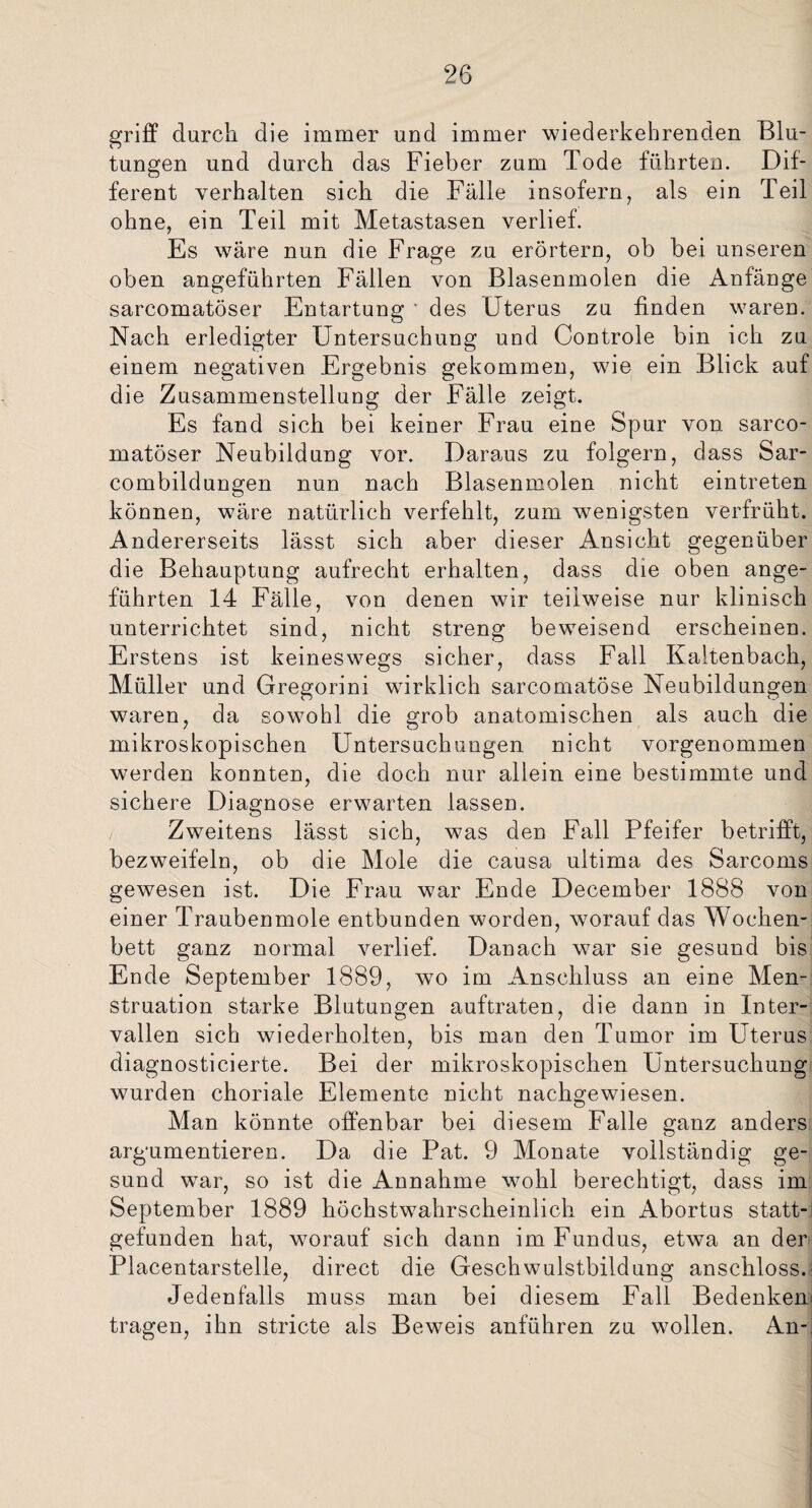 griff durch die immer und immer wiederkehrenden Blu¬ tungen und durch das Fieber zum Tode führten. Dif¬ ferent verhalten sich die Fälle insofern, als ein Teil ohne, ein Teil mit Metastasen verlief. Es wäre nun die Frage zu erörtern, ob bei unseren oben angeführten Fällen von Blasenmolen die Anfänge sarcomatöser Entartung ' des Uterus zu finden waren. Nach erledigter Untersuchung und Controle bin ich zu einem negativen Ergebnis gekommen, wie ein Blick auf die Zusammenstellung der Fälle zeigt. Es fand sich bei keiner Frau eine Spur von sarco¬ matöser Neubildung vor. Daraus zu folgern, dass Sar- combildungen nun nach Blasenmolen nicht eintreten können, wäre natürlich verfehlt, zum wenigsten verfrüht. Andererseits lässt sich aber dieser Ansicht gegenüber die Behauptung aufrecht erhalten, dass die oben ange¬ führten 14 Fälle, von denen wir teilweise nur klinisch unterrichtet sind, nicht streng beweisend erscheinen. Erstens ist keineswegs sicher, dass Fall Kaltenbach, Müller und Gregorini wirklich sarcomatöse Neubildungen waren, da sowohl die grob anatomischen als auch die mikroskopischen Untersuchungen nicht vorgenommen werden konnten, die doch nur allein eine bestimmte und sichere Diagnose erwarten lassen. Zweitens lässt sich, was den Fall Pfeifer betrifft, bezweifeln, ob die Mole die causa ultima des Sarcoms gewesen ist. Die Frau war Ende December 1888 von einer Traubenmole entbunden worden, worauf das Wochen¬ bett ganz normal verlief. Danach war sie gesund bis Ende September 1889, wo im Anschluss an eine Men¬ struation starke Blutungen auftraten, die dann in Inter¬ vallen sich wiederholten, bis man den Tumor im Uterus diagnosticierte. Bei der mikroskopischen Untersuchung wurden choriale Elemente nicht nachgewiesen. Man könnte offenbar bei diesem Falle ganz anders argumentieren. Da die Pat. 9 Monate vollständig ge¬ sund war, so ist die Annahme wohl berechtigt, dass im September 1889 höchstwahrscheinlich ein Abortus statt¬ gefunden hat, worauf sich dann im Fundus, etwa an der Placentarstelle, direct die Geschwulstbildung anschloss.: Jedenfalls muss man bei diesem Fall Bedenken' tragen, ihn stricte als Beweis anführen zu wollen. An-,