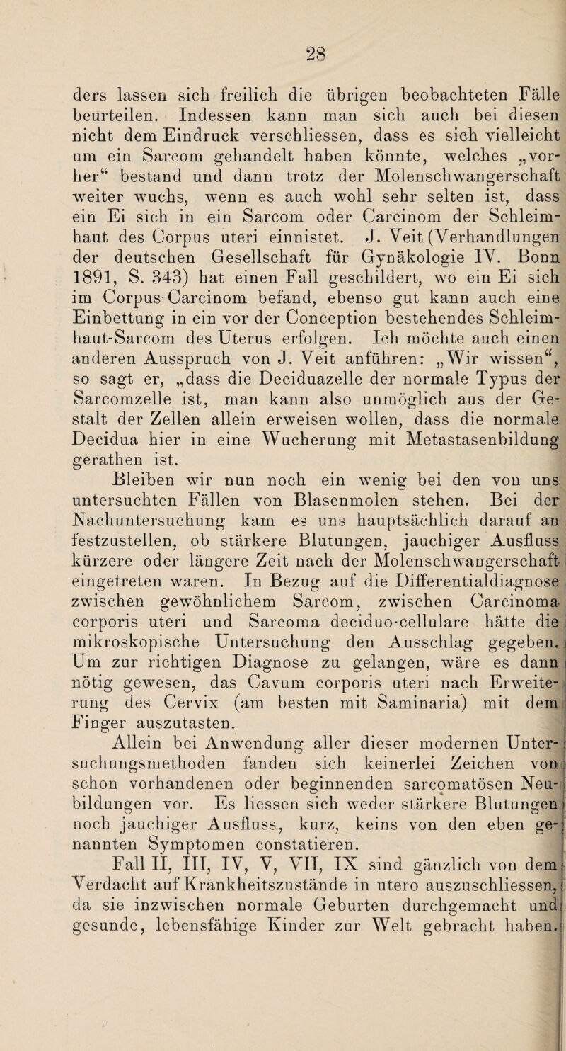 ders lassen sich freilich die übrigen beobachteten Fälle beurteilen. Indessen kann man sich auch bei diesen nicht dem Eindruck verschliessen, dass es sich vielleicht um ein Sarcom gehandelt haben könnte, welches „vor¬ her“ bestand und dann trotz der Molenschwangerschaft weiter wuchs, wenn es auch wohl sehr selten ist, dass ein Ei sich in ein Sarcom oder Carcinom der Schleim¬ haut des Corpus uteri einnistet. J. Veit (Verhandlungen der deutschen Gesellschaft für Gynäkologie IV. Bonn 1891, S. 343) hat einen Fall geschildert, wo ein Ei sich im Corpus-Carcinom befand, ebenso gut kann auch eine Einbettung in ein vor der Conception bestehendes Schleim- haut-Sarcom des Uterus erfolgen. Ich möchte auch einen anderen Ausspruch von J. Veit anführen: „Wir wissen“, so sagt er, „dass die Deciduazelle der normale Typus der Sarcomzelle ist, man kann also unmöglich aus der Ge¬ stalt der Zellen allein erweisen wollen, dass die normale Decidua hier in eine Wucherung mit Metastasenbildung gerathen ist. Bleiben wir nun noch ein wenig bei den von uns untersuchten Fällen von Blasenmolen stehen. Bei der Nachuntersuchung kam es uns hauptsächlich darauf an festzustellen, ob stärkere Blutungen, jauchiger Ausfluss kürzere oder längere Zeit nach der Molenschwangerschaft eingetreten waren. In Bezug auf die Differentialdiagnose zwischen gewöhnlichem Sarcom, zwischen Carcinoma corporis uteri und Sarcoma deciduo-cellulare hätte die mikroskopische Untersuchung den Ausschlag gegeben. Um zur richtigen Diagnose zu gelangen, wäre es dann nötig gewesen, das Cavum corporis uteri nach Erweite¬ rung des Cervix (am besten mit Saminaria) mit dem Finger auszutasten. Allein bei Anwendung aller dieser modernen Unter- j suchungsmethoden fänden sich keinerlei Zeichen von schon vorhandenen oder beginnenden sarcomatösen Neu¬ bildungen vor. Es Hessen sich weder stärkere Blutungen noch jauchiger Ausfluss, kurz, keins von den eben ge¬ nannten Symptomen constatieren. Fall II, III, IV, V, VII, IX sind gänzlich von dem Verdacht auf Krankheitszustände in utero auszuschliessen, da sie inzwischen normale Geburten durchgemacht und gesunde, lebensfähige Kinder zur Welt gebracht haben.
