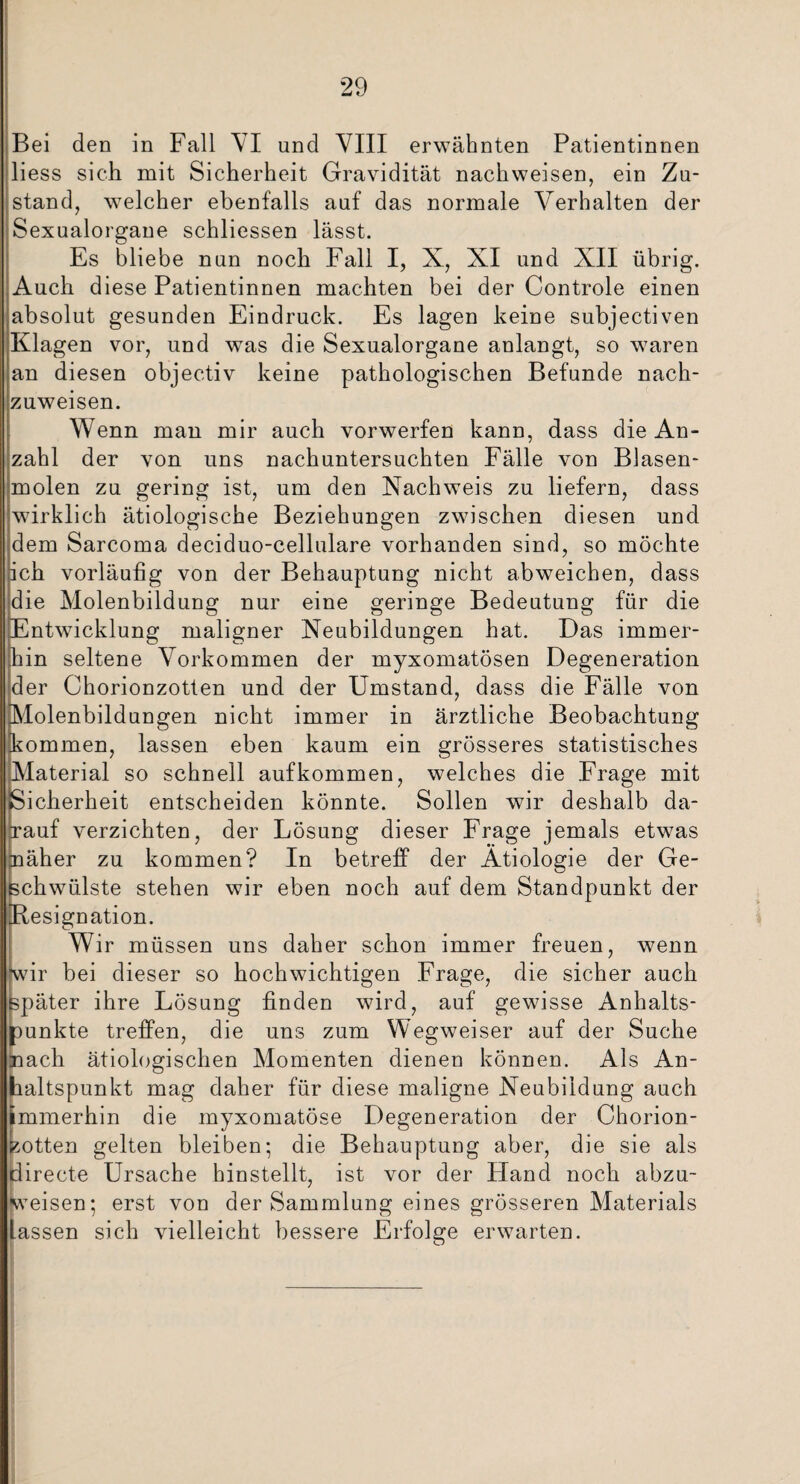 Bei den in Fall VI und VIII erwähnten Patientinnen liess sich mit Sicherheit Gravidität nachweisen, ein Zu¬ stand, welcher ebenfalls auf das normale Verhalten der Sexualorgane schliessen lässt. Es bliebe nun noch Fall I, X, XI und XII übrig. Auch diese Patientinnen machten bei der Controle einen absolut gesunden Eindruck. Es lagen keine subjectiven Klagen vor, und was die Sexualorgane anlangt, so waren an diesen objectiv keine pathologischen Befunde nach¬ zuweisen. Wenn man mir auch vorwerfen kann, dass die An¬ zahl der von uns nachuntersuchten Fälle von Blasen¬ molen zu gering ist, um den Nachweis zu liefern, dass wirklich ätiologische Beziehungen zwischen diesen und dem Sarcoma deciduo-cellulare vorhanden sind, so möchte ich vorläufig von der Behauptung nicht abweichen, dass die Molenbildung nur eine geringe Bedeutung für die Entwicklung maligner Neubildungen hat. Das immer¬ hin seltene Vorkommen der myxomatösen Degeneration der Chorionzotten und der Umstand, dass die Fälle von [Molenbildungen nicht immer in ärztliche Beobachtung kommen, lassen eben kaum ein grösseres statistisches Material so schnell aufkommen, welches die Frage mit Sicherheit entscheiden könnte. Sollen wir deshalb da¬ rauf verzichten, der Lösung dieser Frage jemals etwas näher zu kommen? In betreff der Ätiologie der Ge¬ schwülste stehen wir eben noch auf dem Standpunkt der [Resignation. Wir müssen uns daher schon immer freuen, wenn \vir bei dieser so hochwichtigen Frage, die sicher auch später ihre Lösung finden wird, auf gewisse Anhalts¬ punkte treffen, die uns zum Wegweiser auf der Suche nach ätiologischen Momenten dienen können. Als An¬ haltspunkt mag daher für diese maligne Neubildung auch immerhin die myxomatöse Degeneration der Chorion¬ zotten gelten bleiben; die Behauptung aber, die sie als directe Ursache hinstellt, ist vor der Hand noch abzu¬ weisen; erst von der Sammlung eines grösseren Materials Lassen sich vielleicht bessere Erfolge erwarten.