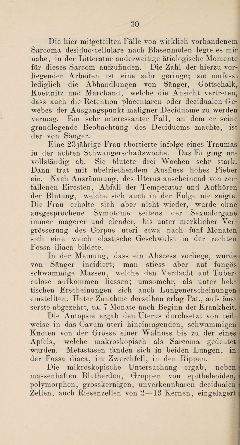 BO Die hier mitgeteilten Fälle von wirklich vorhandenem Sarcoma desiduo-cellulare nach Blasenmolen legte es mir nahe, in der Litteratur anderweitige ätiologische Momente für dieses Sarcom aufzufinden. Die Zahl der hierzu vor¬ liegenden Arbeiten ist eine sehr geringe; sie umfasst lediglich die Abhandlungen von Sänger, Gottschalk, Koettnitz und Marckand, welche die Ansicht vertreten, dass auch die Retention placentaren oder decidualen Ge¬ webes der Ausgangspunkt maligner Deciduome zu werden vermag. Ein sehr interessanter Fall, an dem er seine grundlegende Beobachtung des Deciduoms machte, ist der von Sänger. Eine 23jährige Frau abortierte infolge eines Traumas in der achten Schwangerschaftswoche. Das Ei ging un¬ vollständig ab. Sie blutete drei Wochen sehr stark. Dann trat mit übelriechendem Ausfluss hohes Fieber ein. Nach Ausräumung, des Uterus anscheinend von zer¬ fallenen Eiresten, Abfall der Temperatur und Auf hören der Blutung, welche sich auch in der Folge nie zeigte. Die Frau erholte sich aber nicht wieder, wurde ohne ausgesprochene Symptome seitens der Sexualorgane immer magerer und elender, bis unter merklicher Ver- grösserung des Corpus uteri etwa nach fünf Monaten sich eine weich elastische Geschwulst in der rechten Fossa iliaca bildete. In der Meinung, dass ein Abscess vorliege, wurde von Sänger incidiert; man stiess aber auf fungös schwammige Massen, wTelche den Verdacht auf Tuber¬ eulose auf kommen Hessen; umsomehr, als unter hek¬ tischen Erscheinungen sich auch Lungenerscheinungen einstellten. Unter Zunahme derselben erlag Bat., aufs äus- serste abgezehrt, ca. 7 Monate nach Beginn der Krankheit. Die Autopsie ergab den Uterus durchsetzt von teil¬ weise in das Cavum uteri hineinragenden, schwammigen Knoten von der Grösse einer Walnuss bis zu der eines j Apfels, welche makroskopisch als Sarcoma gedeutet ; wurden. Metastasen fanden sich in beiden Lungen, in der Fossa iliaca, im Zwerchfell, in den Rippen. Die mikroskopische Untersuchung ergab, neben j massenhaften Blutherden, Gruppen von epitheleoiden, 1 polymorphen, grosskernigen, unverkennbaren decidualen i