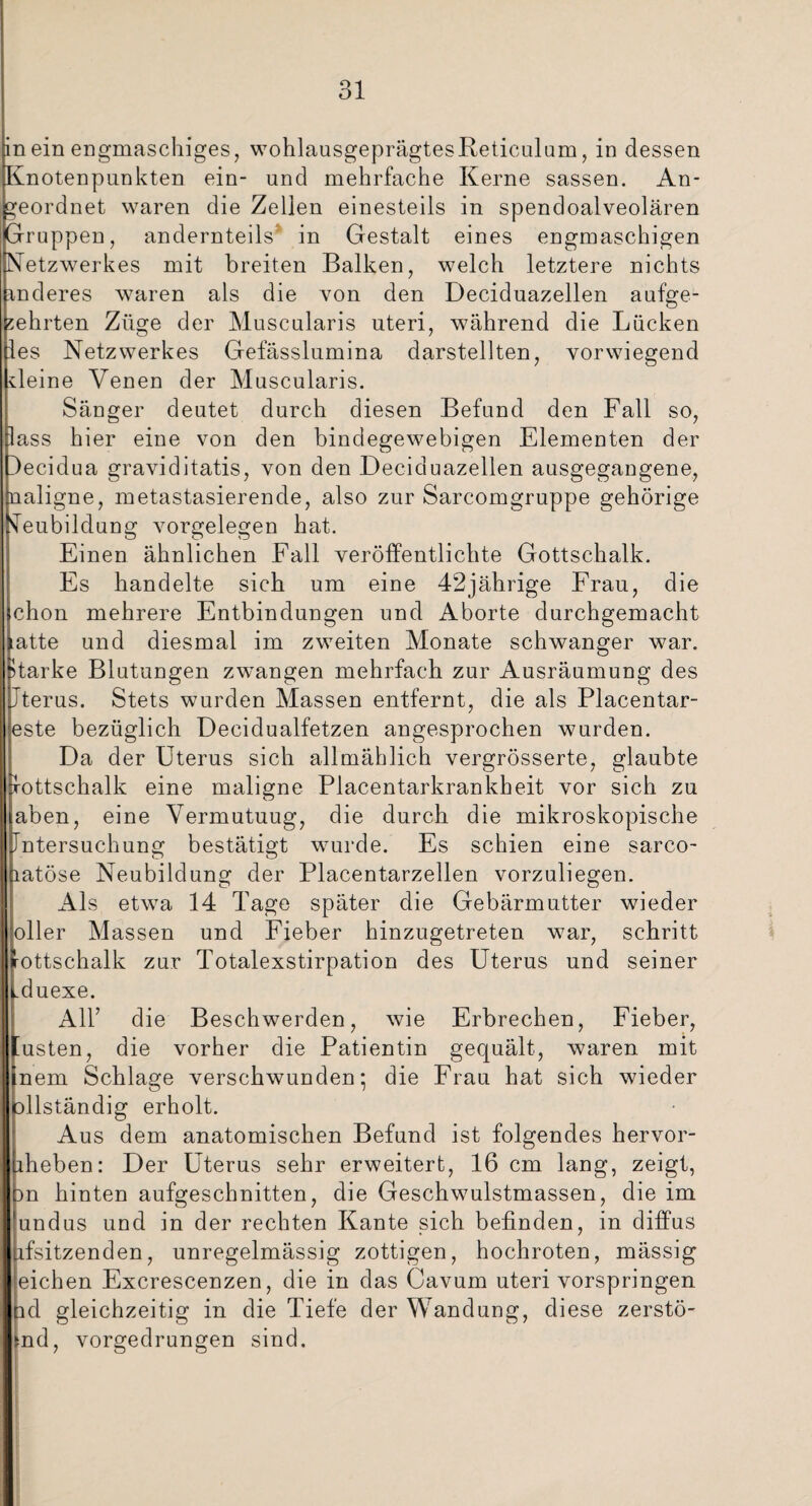 Knotenpunkten ein- und mehrfache Kerne sassen. An¬ geordnet waren die Zellen einesteils in spendoalveolären ruppen, andernteils’ in Gestalt eines engmaschigen etzwerkes mit breiten Balken, welch letztere nichts nderes waren als die von den Deciduazellen aufge¬ ehrten Züge der Muscularis uteri, während die Lücken es Netzwerkes Gefässlumina darstellten, vorwiegend kleine Venen der Muscularis. Sänger deutet durch diesen Befund den Fall so, ass hier eine von den bindegewebigen Elementen der ecidua graviditatis, von den Deciduazellen ausgegangene, aligne, metastasierende, also zur Sarcomgruppe gehörige eubildung Vorgelegen hat. Einen ähnlichen Fall veröffentlichte Gottschalk. Es handelte sich um eine 42jährige Frau, die chon mehrere Entbindungen und Aborte durchgemacht atte und diesmal im zweiten Monate schwanger war. tarke Blutungen zwangen mehrfach zur Ausräumung des terus. Stets wurden Massen entfernt, die als Placentar- ste bezüglich Decidualfetzen angesprochen wurden. Da der Uterus sich allmählich vergrösserte, glaubte ottschalk eine maligne Placentarkrankheit vor sich zu aben, eine Vermutuug, die durch die mikroskopische ntersuchung bestätigt wurde. Es schien eine sarco- atöse Neubildung der Placentarzellen vorzuliegen. Als etwa 14 Tage später die Gebärmutter wieder oller Massen und Fieber hinzugetreten war, schritt ottschalk zur Totalexstirpation des Uterus und seiner duexe. Alb die Beschwerden, wie Erbrechen, Fieber, usten, die vorher die Patientin gequält, waren mit nem Schlage verschwunden; die Frau hat sich wieder llständig erholt. Aus dem anatomischen Befund ist folgendes hervor¬ heben: Der Uterus sehr erweitert, 16 cm lang, zeigt, n hinten aufgeschnitten, die Geschwulstmassen, die im undus und in der rechten Kante sich befinden, in diffus fsitzenden, unregelmässig zottigen, hochroten, mässig eichen Excrescenzen, die in das Cavum uteri vorspringen d gleichzeitig in die Tiefe der Wandung, diese zerstö- nd, vorgedrungen sind.