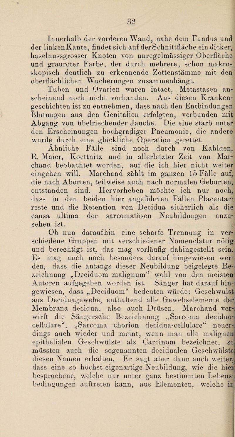 Innerhalb der vorderen Wand, nahe dem Fundus und der linkenKante, findet sich auf derSchnittfläche ein dicker, haselnussgrosser Knoten von unregelmässiger Oberfläche und grauroter Farbe, der durch mehrere, schon makro¬ skopisch deutlich zu erkennende Zottenstämme mit den oberflächlichen Wucherungen zusammenhängt. Tuben und Ovarien waren intact, Metastasen an¬ scheinend noch nicht vorhanden. Aus diesen Kranken¬ geschichten ist zu entnehmen, dass nach den Entbindungen Blutungen aus den Genitalien erfolgten, verbunden mit Abgang von übelriechender Jauche. Die eine starb unter den Erscheinungen hochgradiger Pneumonie, die andere wurde durch eine glückliche Operation gerettet. Ähnliche Fälle sind noch durch von Kahlden, R. Maier, Koettnitz und in allerletzter Zeit von Mar- chand beobachtet worden, auf die ich hier nicht weiter eingehen will. Marchand zählt im ganzen 15 Fälle auf, die nach Aborten, teilweise auch nach normalen Geburten, entstanden sind. Hervorheben möchte ich nur noch, dass in den beiden hier angeführten Fällen Placentar- reste und die Retention von Decidua sicherlich als die causa ultima der sarcomatösen Neubildungen anzu¬ sehen ist. Ob nun daraufhin eine scharfe Trennung in ver¬ schiedene Gruppen mit verschiedener Nomenclatur nötig und berechtigt ist, das mag vorläufig dahingestellt sein. Es mag auch noch besonders darauf hingewiesen wer¬ den, dass die anfangs dieser Neubildung beigelegte Be¬ zeichnung „Deciduom. malignum“ wohl von den meisten Autoren aufgegeben worden ist. Sänger hat darauf hin¬ gewiesen, dass „Deciduom“ bedeuten würde: Geschwulst aus Deciduagewebe, enthaltend alle Gewebselemente d,er Membrana decidua, also auch Drüsen. Marchand ver¬ wirft die Sängersche Bezeichnung „Sarcoma deciduo-i cellulare“, „Sarcoma chorion decidua-cellulare“ neuer¬ dings auch wieder und meint, wenn man alle malignen epithelialen Geschwülste als Carcinom bezeichnet, so müssten auch die sogenannten decidualen Geschwülste; diesen Namen erhalten. Er sagt aber dann auch weiter,- dass eine so höchst eigenartige Neubildung, wie die hier besprochene, welche nur unter ganz bestimmten Lebens-i bedingungen auftreten kann, aus Elementen, welche ir